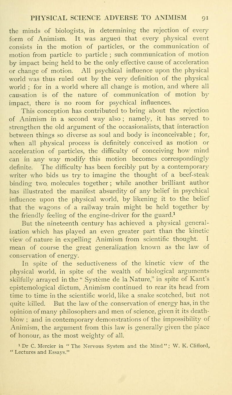 the minds of biologists, in determining the rejection of every form of Animism. It was argued that every physical event consists in the motion of particles, or the communication of motion from particle to particle ; such comniunication of motion by impact being held to be the only effective cause of acceleration or change of motion. All psychical influence upon the physical world was thus ruled out by the very definition of the physical world ; for in a world where all change is motion, and where all causation is of the nature of communication of motion by impact, there is no room for psychical influences. This conception has contributed to bring about the rejection of Animism in a second way also ; namely, it has served ta strengthen the old argument of the occasionalists, that interaction between things so diverse as soul and body is inconceivable ; for^ when all physical process is definitely conceived as motion or acceleration of particles, the difficulty of conceiving how mind can in any way modify this motion becomes correspondingly definite. The difificulty has been forcibly put by a contemporary writer who bids us try to imagine the thought of a beef-steak binding two. molecules together ; while another brilliant author has illustrated the manifest absurdity of any belief in psychical influence upon the physical world, by likening it to the belief that the wagons of a railway train might be held together by the friendly feeling of the engine-driver for the guard.^ But the nineteenth century has achieved a physical general- ization which has played an even greater part than the kinetic view of nature in expelling Animism from scientific thought. I mean of course the great generalization known as the law of conservation of energy. In spite of the seductiveness of the kinetic view of the physical world, in spite of the wealth of biological arguments skilfully arrayed in the  Systeme de la Nature, in spite of Kant's epistemological dictum. Animism continued to rear its head from time to time in the scientific world, like a snake scotched, but not quite killed. But the law of the conservation of energy has, in the opinion of many philosophers and men of science, given it its death- blow ; and in contemporary demonstrations of the impossibility of Animism, the argument from this law is generally given the place of honour, as the most weighty of all. 1 Dr C. Mercier in The Nervous System and the Mind; W. K. Chfford,.  Lectures and Essays.