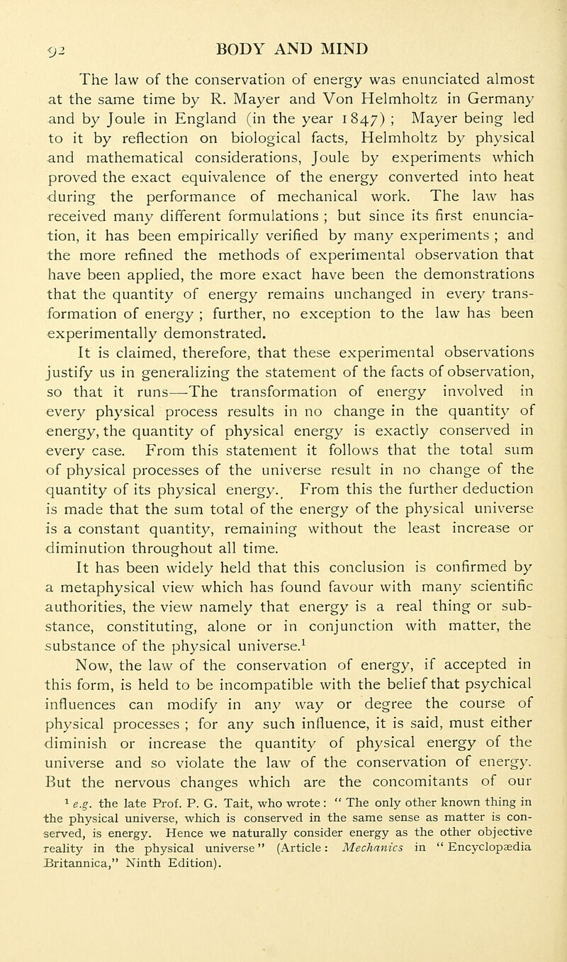 The law of the conservation of energy was enunciated almost at the same time by R. Mayer and Von Helmholtz in Germany and by Joule in England (in the year 1847) ; Mayer being led to it by reflection on biological facts, Helmholtz by physical and mathematical considerations, Joule by experiments which proved the exact equivalence of the energy converted into heat during the performance of mechanical work. The law has received many different formulations ; but since its first enuncia- tion, it has been empirically verified by many experiments ; and the more refined the methods of experimental observation that have been applied, the more exact have been the demonstrations that the quantity of energy remains unchanged in every trans- formation of energy ; further, no exception to the law has been experimentally demonstrated. It is claimed, therefore, that these experimental observations justify us in generalizing the statement of the facts of observation, so that it runs—The transformation of energy involved in every physical process results in no change in the quantity of energy, the quantity of physical energy is exactly conserved in every case. From this statement it follows that the total sum of physical processes of the universe result in no change of the quantity of its physical energy._ From this the further deduction is made that the sum total of the energy of the physical universe is a constant quantity, remaining without the least increase or diminution throughout all time. It has been widely held that this conclusion is confirmed by a metaphysical view which has found favour with many scientific authorities, the view namely that energy is a real thing or sub- stance, constituting, alone or in conjunction with matter, the substance of the physical universe.^ Now, the law of the conservation of energy, if accepted in this form, is held to be incompatible with the belief that psychical influences can modify in any way or degree the course of physical processes ; for any such influence, it is said, must either diminish or increase the quantity of physical energy of the universe and so violate the law of the conservation of energy. But the nervous changes which are the concomitants of our 1 e.g. the late Prof. P. G. Tait, who wrote :  The only other known thing in the physical universe, which is conserved in the same sense as matter is con- served, is energy. Hence we naturally consider energy as the other objective reality in the physical universe (Article: Mechanics in  Encyclopaedia JBritannica, Ninth Edition).