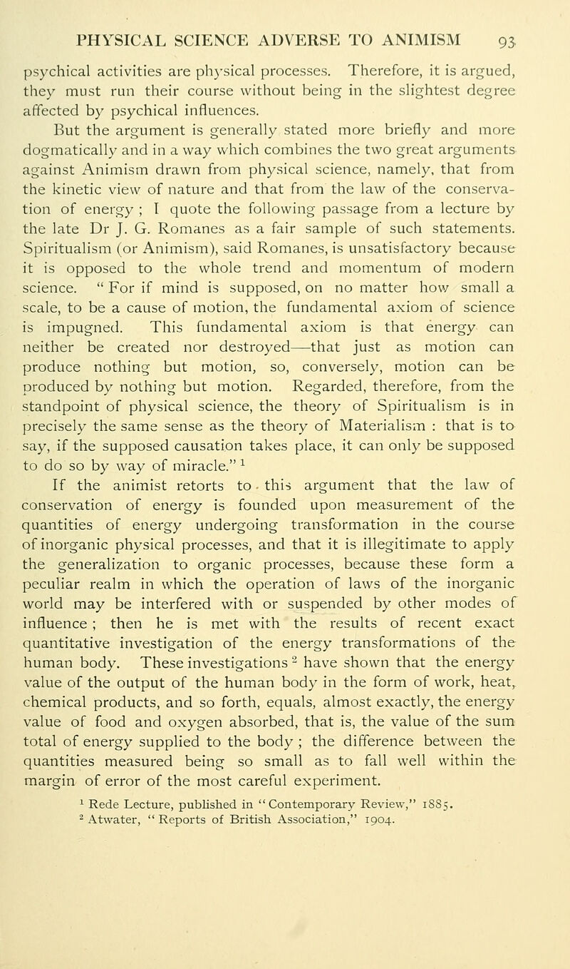 psychical activities are ph)'sical processes. Therefore, it is argued, they must run their course without being in the slightest degree affected by psychical influences. But the argument is generally stated more briefly and more dogmatically and in a way which combines the two great arguments against Animism drawn from physical science, namely, that from the kinetic view of nature and that from the law of the conserva- tion of energy ; I quote the following passage from a lecture by the late Dr J. G. Romanes as a fair sample of such statements. Spiritualism (or Animism), said Romanes, is unsatisfactory because it is opposed to the whole trend and momentum of modern science.  For if mind is supposed, on no matter how small a scale, to be a cause of motion, the fundamental axiom of science is impugned. This fundamental axiom is that energy can neither be created nor destroyed—that just as motion can produce nothing but motion, so, conversely, motion can be produced by nothing but motion. Regarded, therefore, from the standpoint of physical science, the theory of Spiritualism is in precisely the same sense as the theory of Materialism : that is to say, if the supposed causation takes place, it can only be supposed to do so by way of miracle. ^ If the animist retorts to this argument that the law of conservation of energy is founded upon measurement of the quantities of energy undergoing transformation in the course of inorganic physical processes, and that it is illegitimate to apply the generalization to organic processes, because these form a peculiar realm in which the operation of laws of the inorganic world may be interfered with or suspended by other modes of influence ; then he is met with the results of recent exact quantitative investigation of the energy transformations of the human body. These investigations ^ have shown that the energy value of the output of the human body in the form of work, heat, chemical products, and so forth, equals, almost exactly, the energy value of food and oxygen absorbed, that is, the value of the sum total of energy supplied to the body ; the difference between the quantities measured being so small as to fall well within the margin of error of the most careful experiment. 1 Rede Lecture, published in Contemporary Review, 18S5. ^ Atwater,  Reports of British Association, 1904.