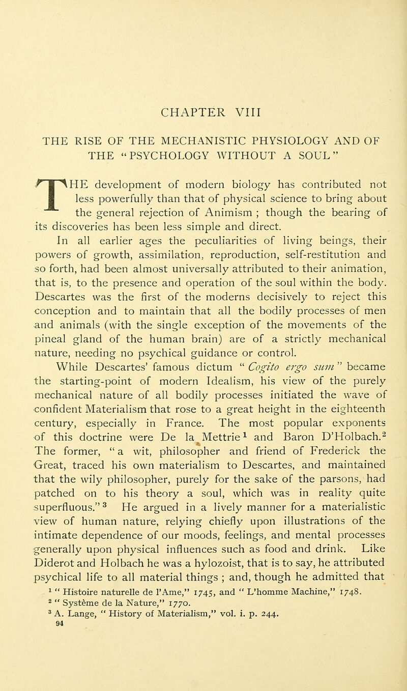 CHAPTER VIII THE RISE OF THE MECHANISTIC PHYSIOLOGY AND OF THE PSYCHOLOGY WITHOUT A SOUL THE development of modern biology has contributed not less powerfully than that of physical science to bring about the general rejection of Animism ; though the bearing of its discoveries has been less simple and direct. In all earlier ages the peculiarities of living beings, their powers of growth, assimilation, reproduction, self-restitution and so forth, had been almost universally attributed to their animation, that is, to the presence and operation of the soul within the body. Descartes was the first of the moderns decisively to reject this conception and to maintain that all the bodily processes of men and animals (with the single exception of the movements of the pineal gland of the human brain) are of a strictly mechanical nature, needing no psychical guidance or control. While Descartes' famous dictum  Cogito ergo sitin  became the starting-point of modern Idealism, his view of the purely mechanical nature of all bodily processes initiated the wave of ■confident Materialism that rose to a great height in the eighteenth century, especially in France. The most popular exponents of this doctrine were De la Mettrie^ and Baron D'Holbach.^ The former,  a wit, philosopher and friend of Frederick the Great, traced his own materialism to Descartes, and maintained that the wily philosopher, purely for the sake of the parsons, had patched on to his theory a soul, which was in reality quite superfluous. ^ He argued in a lively manner for a materialistic view of human nature, relying chiefly upon illustrations of the intimate dependence of our moods, feelings, and mental processes generally upon physical influences such as food and drink. Like Diderot and Holbach he was a hylozoist, that is to say, he attributed psychical life to all material things ; and, though he admitted that ^  Histoire naturelle de I'Ame, 1745, and  L'homme Machine, 1748. ^  Syst^me de la Nature, 1770. ^ A. Lange,  History of Materialism, vol. i. p. 244.
