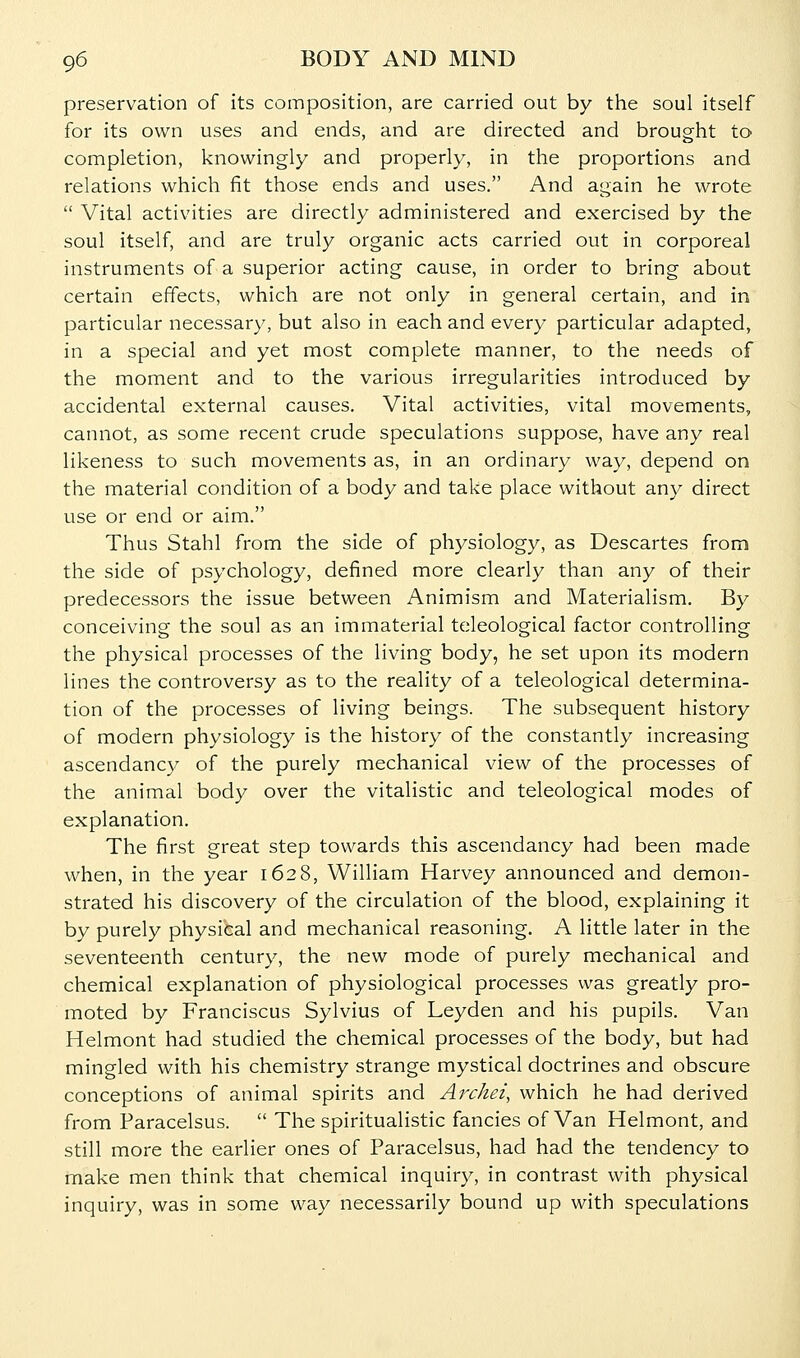 preservation of its composition, are carried out by the soul itself for its own uses and ends, and are directed and brought to completion, knowingly and properly, in the proportions and relations which fit those ends and uses. And again he wrote  Vital activities are directly administered and exercised by the soul itself, and are truly organic acts carried out in corporeal instruments of a superior acting cause, in order to bring about certain effects, which are not only in general certain, and in particular necessary, but also in each and every particular adapted, in a special and yet most complete manner, to the needs of the moment and to the various irregularities introduced by accidental external causes. Vital activities, vital movements, cannot, as some recent crude speculations suppose, have any real likeness to such movements as, in an ordinary way, depend on the material condition of a body and take place without any direct use or end or aim. Thus Stahl from the side of physiology, as Descartes from the side of psychology, defined more clearly than any of their predecessors the issue between Animism and Materialism. By conceiving the soul as an immaterial teleological factor controlling the physical processes of the living body, he set upon its modern lines the controversy as to the reality of a teleological determina- tion of the processes of living beings. The subsequent history of modern physiology is the history of the constantly increasing ascendancy of the purely mechanical view of the processes of the animal body over the vitalistic and teleological modes of explanation. The first great step towards this ascendancy had been made when, in the year 1628, William Harvey announced and demon- strated his discovery of the circulation of the blood, explaining it by purely physical and mechanical reasoning. A little later in the seventeenth century, the new mode of purely mechanical and chemical explanation of physiological processes was greatly pro- moted by Franciscus Sylvius of Leyden and his pupils. Van Helmont had studied the chemical processes of the body, but had mingled with his chemistry strange mystical doctrines and obscure conceptions of animal spirits and Avchei, which he had derived from Paracelsus.  The spiritualistic fancies of Van Helmont, and still more the earlier ones of Paracelsus, had had the tendency to make men think that chemical inquiry, in contrast with physical inquiry, was in some way necessarily bound up with speculations