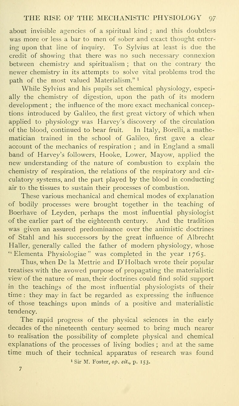about invisible agencies of a spiritual kind ; and this doubtless was more or less a bar to men of sober and exact thought enter- ing upon that line of inquiry. To Sylvius at least is due the credit of showing that there was no such necessary connexion between chemistry and spiritualism ; that on the contrary the newer chemistry in its attempts to solve vital problems trod the path of the most valued Materialism. ^ While Sylvius and his pupils set chemical physiology, especi- ally the chemistry of digestion, upon the path of its modern development; the influence of the more exact mechanical concep- tions introduced by Galileo, the first great victory of which when applied to physiology was Harvey's discovery of the circulation of the blood, continued to bear fruit. In Italy, Borelli, a mathe- matician trained in the school of Galileo, first gave a clear account of the mechanics of respiration ; and in England a small band of Harvey's followers, Hooke, Lower, Mayow, applied the new understanding of the nature of combustion to explain the chemistry of respiration, the relations of the respiratory and cir- culatory systems, and the part played by the blood in conducting' air to the tissues to sustain their processes of combustion. These various mechanical and chemical modes of explanation of bodily processes were brought together in the teaching of Boerhave of Leyden, perhaps the most influential physiologist of the earlier part of the eighteenth century. And the tradition was given an assured predominance over the animistic doctrines of Stahl and his successors by the great influence of Albrecht Haller, generally called the father of modern physiology, whose  Elementa Physiologiae was completed in the year 1765. Thus, when De la Mettrie and DTIolbach wrote their popular treatises with the avowed purpose of propagating the materialistic view of the nature of man, their doctrines could find solid support in the teachings of the most influential physiologists of their time : they may in fact be regarded as expressing the influence of those teachings upon minds of a positive and materialistic tendency. The rapid progress of the physical sciences in the early decades of the nineteenth century seemed to bring much nearer to realisation the possibility of complete physical and chemical explanations of the processes of living bodies ; and at the same time much of their technical apparatus of research was found ^ Sir M. Foster, op. cit., p. 153. 7