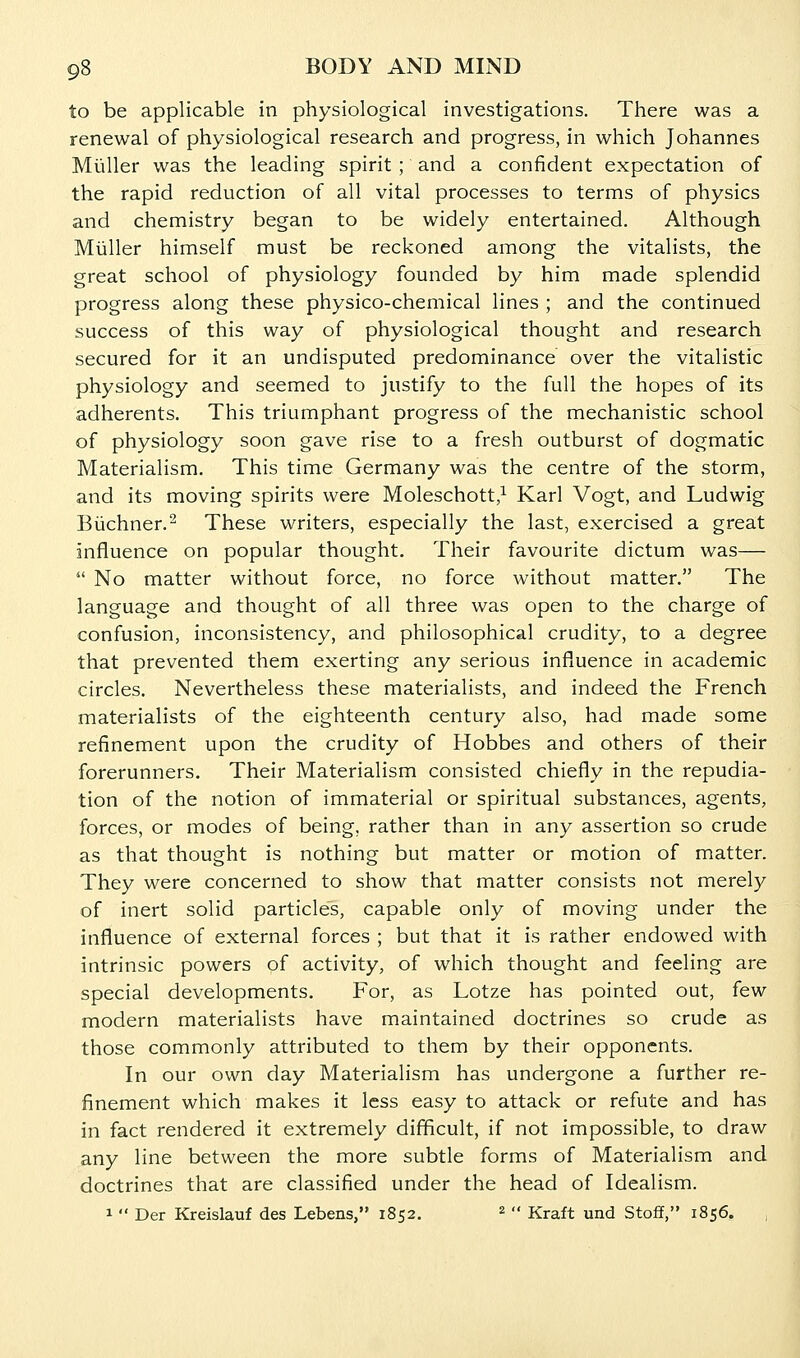 to be applicable in physiological investigations. There was a renewal of physiological research and progress, in which Johannes Miiller was the leading spirit ; and a confident expectation of the rapid reduction of all vital processes to terms of physics and chemistry began to be widely entertained. Although Miiller himself must be reckoned among the vitalists, the great school of physiology founded by him made splendid progress along these physico-chemical lines ; and the continued success of this way of physiological thought and research secured for it an undisputed predominance over the vitalistic physiology and seemed to justify to the full the hopes of its adherents. This triumphant progress of the mechanistic school of physiology soon gave rise to a fresh outburst of dogmatic Materialism. This time Germany was the centre of the storm, and its moving spirits were Moleschott,^ Karl Vogt, and Ludwig Biichner.2 These writers, especially the last, exercised a great influence on popular thought. Their favourite dictum was—  No matter without force, no force without matter. The language and thought of all three was open to the charge of confusion, inconsistency, and philosophical crudity, to a degree that prevented them exerting any serious influence in academic circles. Nevertheless these materialists, and indeed the French materialists of the eighteenth century also, had made some refinement upon the crudity of Hobbes and others of their forerunners. Their Materialism consisted chiefly in the repudia- tion of the notion of immaterial or spiritual substances, agents, forces, or modes of being, rather than in any assertion so crude as that thought is nothing but matter or motion of matter. They were concerned to show that matter consists not merely of inert solid particles, capable only of moving under the influence of external forces ; but that it is rather endowed with intrinsic powers of activity, of which thought and feeling are special developments. For, as Lotze has pointed out, few modern materialists have maintained doctrines so crude as those commonly attributed to them by their opponents. In our own day Materialism has undergone a further re- finement which makes it less easy to attack or refute and has in fact rendered it extremely difficult, if not impossible, to draw any line between the more subtle forms of Materialism and doctrines that are classified under the head of Idealism. 1  Der Kreislauf des Lebens, 1852. ^ •• Kraft und Stoff, 1856. ,