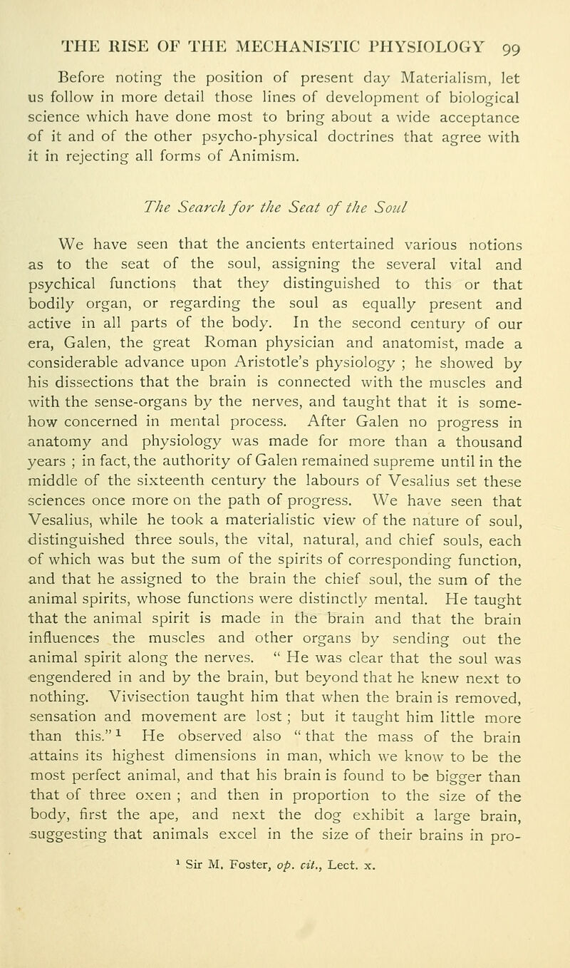 Before noting the position of present day Materialism, let us follow in more detail those lines of development of biological science which have done most to bring about a wide acceptance of it and of the other psycho-physical doctrines that agree with it in rejecting all forms of Animism. The Search for the Seat of the Soul We have seen that the ancients entertained various notions as to the seat of the soul, assigning the several vital and psychical functions that they distinguished to this or that bodily organ, or regarding the soul as equally present and active in all parts of the body. In the second century of our era, Galen, the great Roman physician and anatomist, made a considerable advance upon Aristotle's physiology ; he showed by his dissections that the brain is connected with the muscles and with the sense-organs by the nerves, and taught that it is some- how concerned in mental process. After Galen no progress in anatomy and physiology was made for more than a thousand years ; in fact, the authority of Galen remained supreme until in the middle of the sixteenth century the labours of Vesalius set these sciences once more on the path of progress. We have seen that Vesalius, while he took a materialistic view of the nature of soul, distinguished three souls, the vital, natural, and chief souls, each of which was but the sum of the spirits of corresponding function, and that he assigned to the brain the chief soul, the sum of the animal spirits, whose functions were distinctly mental. He taught that the animal spirit is made in the brain and that the brain influences the muscles and other organs by sending out the animal spirit along the nerves.  He was clear that the soul was engendered in and by the brain, but beyond that he knew next to nothing. Vivisection taught him that when the brain is removed, sensation and movement are lost; but it taught him little more than this. ^ He observed also  that the mass of the brain attains its highest dimensions in man, which w^e know to be the most perfect animal, and that his brain is found to be bigger than that of three oxen ; and then in proportion to the size of the body, first the ape, and next the dog exhibit a large brain, suggesting that animals excel in the size of their brains in pro- 1 Sir M. Foster, op. cit., Lect. x.