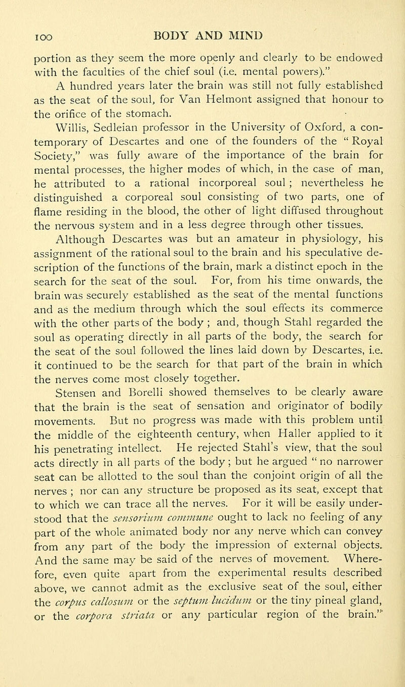 portion as they seem the more openly and clearly to be endowed with the faculties of the chief soul (i.e. mental powers). A hundred years later the brain was still not fully established as the seat of the soul, for Van Helmont assigned that honour to the orifice of the stomach. Willis, Sedleian professor in the University of Oxford, a con- temporary of Descartes and one of the founders of the  Royal Society, was fully aware of the importance of the brain for mental processes, the higher modes of which, in the case of man, he attributed to a rational incorporeal soul ; nevertheless he distinguished a corporeal soul consisting of two parts, one of flame residing in the blood, the other of light diffused throughout the nervous system and in a less degree through other tissues. Although Descartes was but an amateur in physiology, his assignment of the rational soul to the brain and his speculative de- scription of the functions of the brain, mark a distinct epoch in the search for the seat of the soul. For, from his time onwards, the brain was securely established as the seat of the mental functions and as the medium through which the soul effects its commerce with the other parts of the body ; and, though Stahl regarded the soul as operating directly in all parts of the body, the search for the seat of the soul followed the lines laid down by Descartes, i.e. it continued to be the search for that part of the brain in which the nerves come most closely together. Stensen and Borelli showed themselves to be clearly aware that the brain is the seat of sensation and originator of bodily movements. But no progress was made with this problem until the middle of the eighteenth century, when Haller applied to it his penetrating intellect. He rejected Stahl's view, that the soul acts directly in all parts of the body ; but he argued  no narrower seat can be allotted to the soul than the conjoint origin of all the nerves ; nor can any structure be proposed as its seat, except that to which we can trace all the nerves. For it will be easily under- stood that the sensorium commune ought to lack no feeling of any part of the whole animated body nor any nerve which can convey from any part of the body the impression of external objects. And the same may be said of the nerves of movement. Where- fore even quite apart from the experimental results described above, we cannot admit as the exclusive seat of the soul, either the corpus callosum or the septum luciduin or the tiny pineal gland, or the corpora striata or any particular region of the brain.'