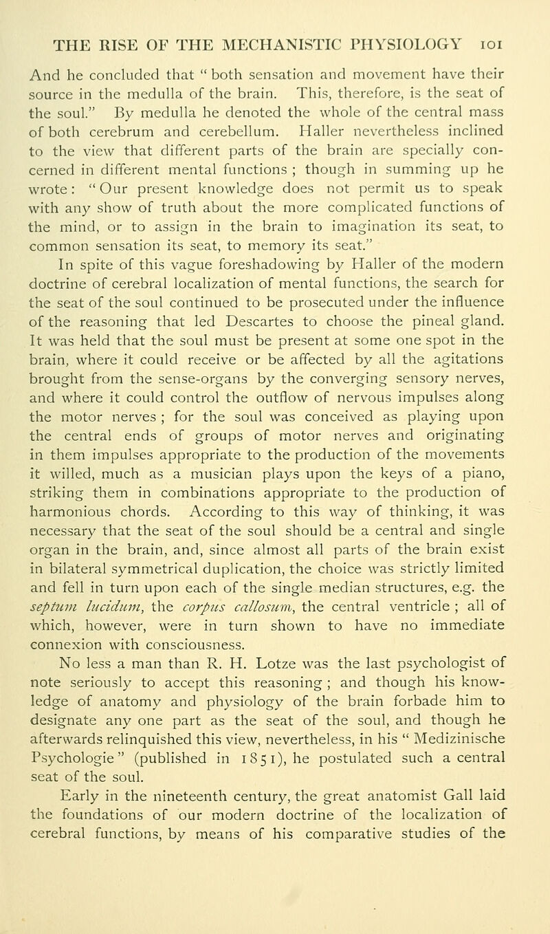 And he concluded that  both sensation and movement have their source in the medulla of the brain. This, therefore, is the seat of the soul. By medulla he denoted the whole of the central mass of both cerebrum and cerebellum. Haller nevertheless inclined to the view that different parts of the brain are specially con- cerned in different mental functions ; though in summing up he wrote: Our present knowledge does not permit us to speak with any show of truth about the more complicated functions of the mind, or to assign in the brain to imagination its seat, to common sensation its seat, to memory its seat. In spite of this vague foreshadowing by Haller of the modern doctrine of cerebral localization of mental functions, the search for the seat of the soul continued to be prosecuted under the influence of the reasoning that led Descartes to choose the pineal gland. It was held that the soul must be present at some one spot in the brain, where it could receive or be affected by all the agitations brought from the sense-organs by the converging sensory nerves, and where it could control the outflow of nervous impulses along the motor nerves ; for the soul was conceived as playing upon the central ends of groups of motor nerves and originating in them impulses appropriate to the production of the movements it willed, much as a musician plays upon the keys of a piano, striking them in combinations appropriate to the production of harmonious chords. According to this way of thinking, it was necessary that the seat of the soul should be a central and single organ in the brain, and, since almost all parts of the brain exist in bilateral symmetrical duplication, the choice was strictly limited and fell in turn upon each of the single median structures, e.g. the septum lucidimi, the corpus callosum, the central ventricle ; all of which, however, were in turn shown to have no immediate connexion with consciousness. No less a man than R. H. Lotze was the last psychologist of note seriously to accept this reasoning ; and though his know- ledge of anatomy and physiology of the brain forbade him to designate any one part as the seat of the soul, and though he afterwards relinquished this view, nevertheless, in his  Medizinische Psychologic (published in 1851), he postulated such a central seat of the soul. Early in the nineteenth century, the great anatomist Gall laid the foundations of our modern doctrine of the localization of cerebral functions, by means of his comparative studies of the