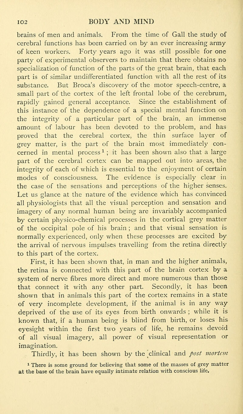 brains of men and animals. From the time of Gall the study of cerebral functions has been carried on by an ever increasing army of keen workers. Forty years ago it was still possible for one party of experimental observers to maintain that there obtains no specialization of function of the parts of the great brain, that each part is of similar undifferentiated function with all the rest of its substance. But Broca's discovery of the motor speech-centre, a small part of the cortex of the left frontal lobe of the cerebrum, rapidly gained general acceptance. Since the establishment of this instance of the dependence of a special mental function on the integrity of a particular part of the brain, an immense amount of labour has been devoted to the problem, and has proved that the cerebral cortex, the thin surface layer of grey matter, is the part of the brain most immediately con- cerned in mental process ^ ; it has been shown also that a large part of the cerebral cortex can be mapped out into areas, the integrity of each of which is essential to the enjoyment of certain modes of consciousness. The evidence is especially clear in the case of the sensations and perceptions of the higher senses. Let us glance at the nature of the evidence which has convinced all physiologists that all the visual perception and sensation and imagery of any normal human being are invariably accompanied by certain physico-chemical processes in the cortical grey matter of the occipital pole of his brain ; and that visual sensation is normally experienced, only when these processes are excited by the arrival of nervous impulses travelling from the retina directly to this part of the cortex. First, it has been shown that, in man and the higher animals, the retina is connected with this part of the brain cortex by a system of nerve fibres more direct and more numerous than those that connect it with any other part. Secondly, it has been shown that in animals this part of the cortex remains in a state of very incomplete development, if the animal is in any way deprived of the use of its eyes from birth onwards ; while it is known that, if a human being is blind from birth, or loses his eyesight within the first two years of life, he remains devoid of all visual imagery, all power of visual representation or imagination. Thirdly, it has been shown by the clinical and post mortem 1 There is some ground for believing that some of the masses of grey matter at the base of the brain have equally intimate relation with conscious life.