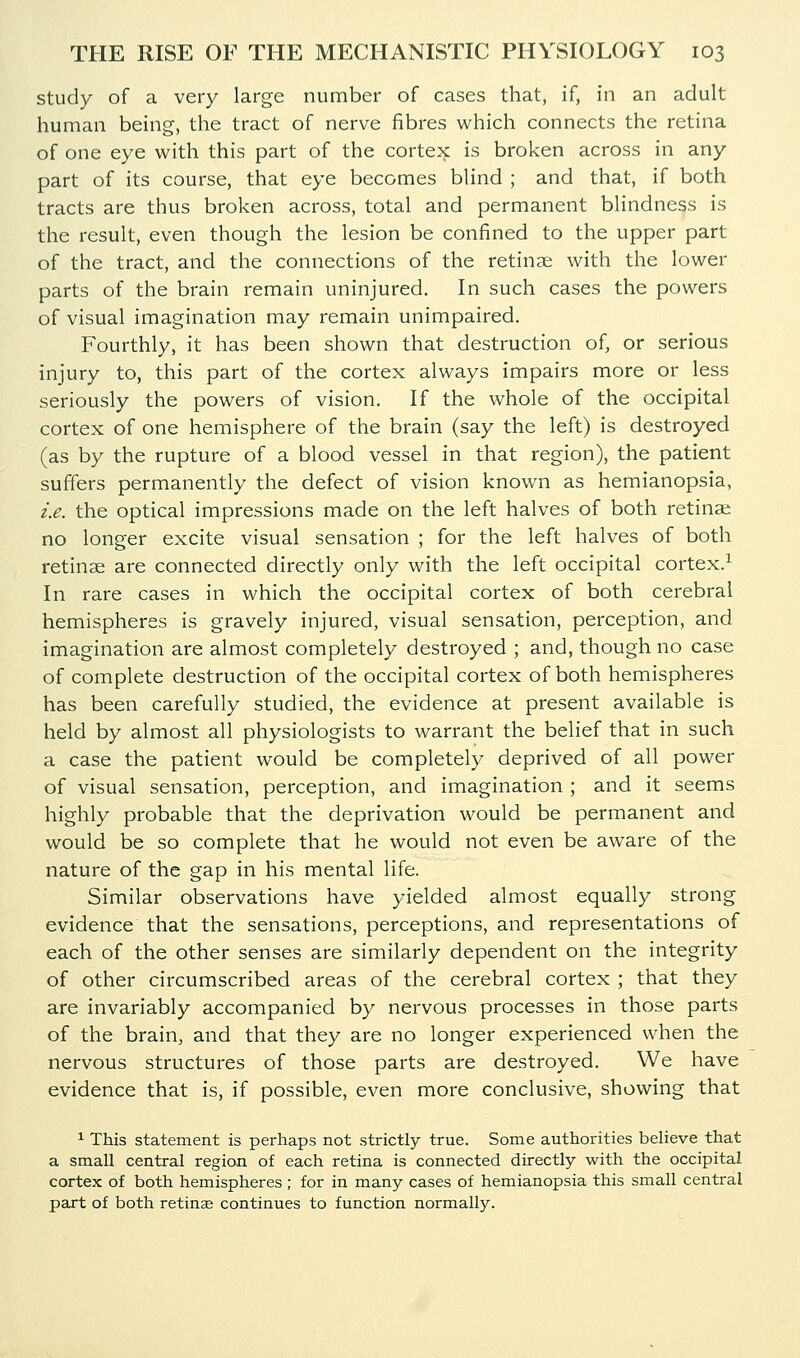 study of a very large number of cases that, if, in an adult human being, the tract of nerve fibres which connects the retina of one eye with this part of the cortex is broken across in any part of its course, that eye becomes blind ; and that, if both tracts are thus broken across, total and permanent blindness is the result, even though the lesion be confined to the upper part of the tract, and the connections of the retinae with the lower parts of the brain remain uninjured. In such cases the powers of visual imagination may remain unimpaired. Fourthly, it has been shown that destruction of, or serious injury to, this part of the cortex always impairs more or less seriously the powers of vision. If the whole of the occipital cortex of one hemisphere of the brain (say the left) is destroyed (as by the rupture of a blood vessel in that region), the patient suffers permanently the defect of vision known as hemianopsia, i.e. the optical impressions made on the left halves of both retina; no longer excite visual sensation ; for the left halves of both retinae are connected directly only with the left occipital cortex.^ In rare cases in which the occipital cortex of both cerebral hemispheres is gravely injured, visual sensation, perception, and imagination are almost completely destroyed ; and, though no case of complete destruction of the occipital cortex of both hemispheres has been carefully studied, the evidence at present available is held by almost all physiologists to warrant the belief that in such a case the patient would be completely deprived of all power of visual sensation, perception, and imagination ; and it seems highly probable that the deprivation would be permanent and would be so complete that he would not even be aware of the nature of the gap in his mental life. Similar observations have yielded almost equally strong evidence that the sensations, perceptions, and representations of each of the other senses are similarly dependent on the integrity of other circumscribed areas of the cerebral cortex ; that they are invariably accompanied by nervous processes in those parts of the brain, and that they are no longer experienced when the nervous structures of those parts are destroyed. We have evidence that is, if possible, even more conclusive, showing that ^ This statement is perhaps not strictly true. Some authorities believe that a small central region of each retina is connected directly with the occipital cortex of both hemispheres ; for in many cases of hemianopsia this small central part of both retinse continues to function normally.