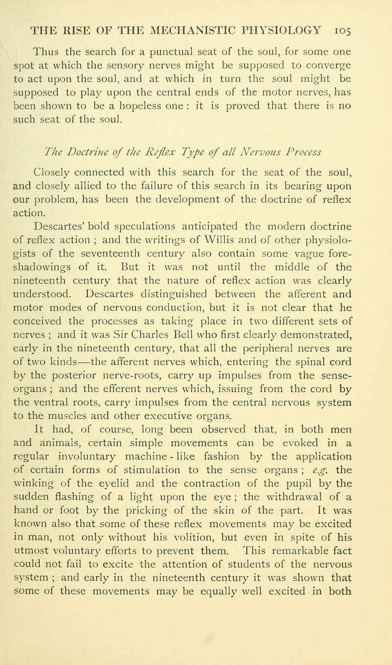 Thus the search for a punctual seat of the soul, for some one spot at which the sensory nerves might be supposed to converge to act upon the soul, and at which in turn the soul might be supposed to play upon the central ends of the motor nerves, has been shown to be a hopeless one : it is proved that there is no such seat of the soul. The Doctrine of the Reflex Type of all Nervous Process Closely connected with this search for the seat of the soul, and closely allied to the failure of this search in its bearing upon our problem, has been the development of the doctrine of reflex action. Descartes' bold speculations anticipated the modern doctrine of reflex action ; and the writings of Willis and of other physiolo- gists of the seventeenth century also contain some vague fore- shadowings of it. But it was not until the middle of the nineteenth century that the nature of reflex action was clearly understood. Descartes distinguished between the afferent and motor modes of nervous conduction, but it is not clear that he conceived the processes as taking place in two different sets of nerves ; and it was Sir Charles Bell who first clearly demonstrated, early in the nineteenth century, that all the peripheral nerves are of two kinds—the afferent nerves which, entering the spinal cord by the posterior nerve-roots, carry up impulses from the sense- organs ; and the efferent nerves which, issuing from the cord by the ventral roots, carry impulses from the central nervous system to the muscles and other executive organs. It had, of course, long been observed that, in both men and animals, certain simple movements can be evoked in a regular involuntary machine - like fashion by the application of certain forms of stimulation to the sense organs ; e.g. the winking of the eyelid and the contraction of the pupil by the sudden flashing of a light upon the eye ; the withdrawal of a hand or foot by the pricking of the skin of the part. It was known also that some of these reflex movements may be excited in man, not only without his volition, but even in spite of his utmost voluntary efforts to prevent them. This remarkable fact could not fail to excite the attention of students of the nervous system ; and early in the nineteenth century it was shown that some of these movements may be equally well excited in both
