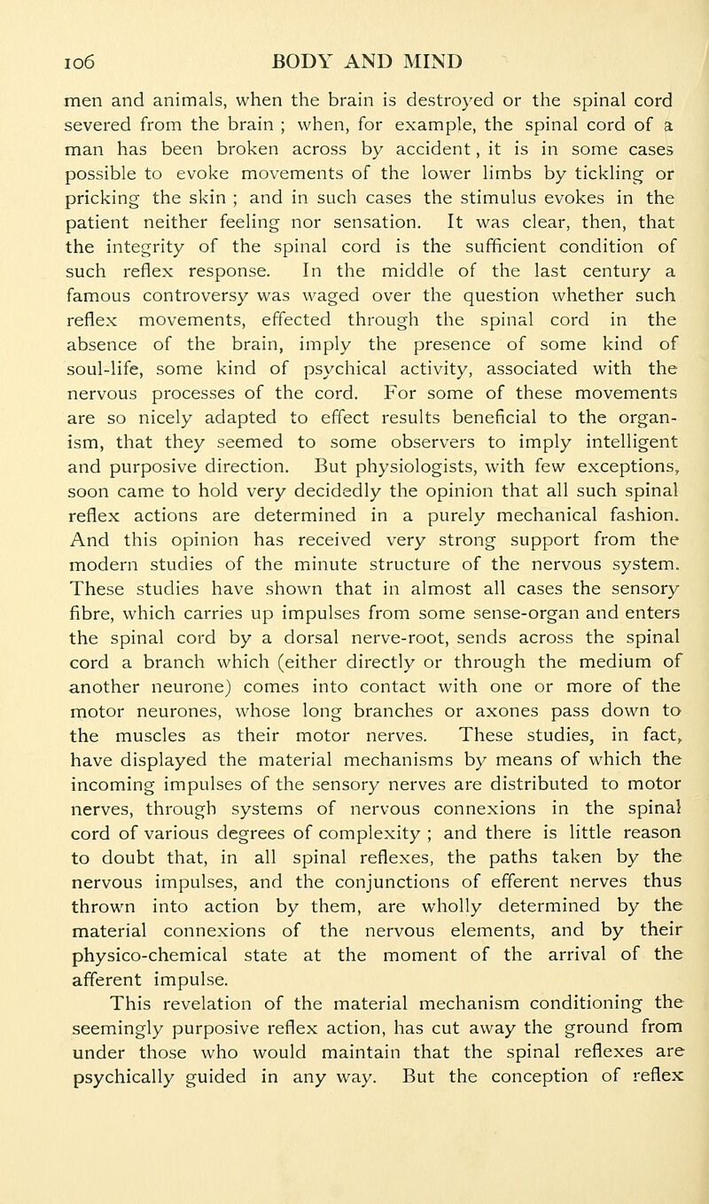 men and animals, when the brain is destroyed or the spinal cord severed from the brain ; when, for example, the spinal cord of a man has been broken across by accident, it is in some cases possible to evoke movements of the lower limbs by tickling or pricking the skin ; and in such cases the stimulus evokes in the patient neither feeling nor sensation. It was clear, then, that the integrity of the spinal cord is the sufficient condition of such reflex response. In the middle of the last century a famous controversy was waged over the question whether such reflex movements, effected through the spinal cord in the absence of the brain, imply the presence of some kind of soul-life, some kind of psychical activity, associated with the nervous processes of the cord. For some of these movements are so nicely adapted to effect results beneficial to the organ- ism, that they seemed to some observers to imply intelligent and purposive direction. But physiologists, with few exceptions, soon came to hold very decidedly the opinion that all such spinal reflex actions are determined in a purely mechanical fashion. And this opinion has received very strong support from the modern studies of the minute structure of the nervous system. These studies have shown that in almost all cases the sensory fibre, which carries up impulses from some sense-organ and enters the spinal cord by a dorsal nerve-root, sends across the spinal cord a branch which (either directly or through the medium of another neurone) comes into contact with one or more of the motor neurones, whose long branches or axones pass down to the muscles as their motor nerves. These studies, in fact,, have displayed the material mechanisms by means of which the incoming impulses of the sensory nerves are distributed to motor nerves, through systems of nervous connexions in the spinal cord of various degrees of complexity ; and there is little reason to doubt that, in all spinal reflexes, the paths taken by the nervous impulses, and the conjunctions of efferent nerves thus thrown into action by them, are wholly determined by the material connexions of the nervous elements, and by their physico-chemical state at the moment of the arrival of the afferent impulse. This revelation of the material mechanism conditioning the seemingly purposive reflex action, has cut away the ground from under those who would maintain that the spinal reflexes are psychically guided in any way. But the conception of reflex
