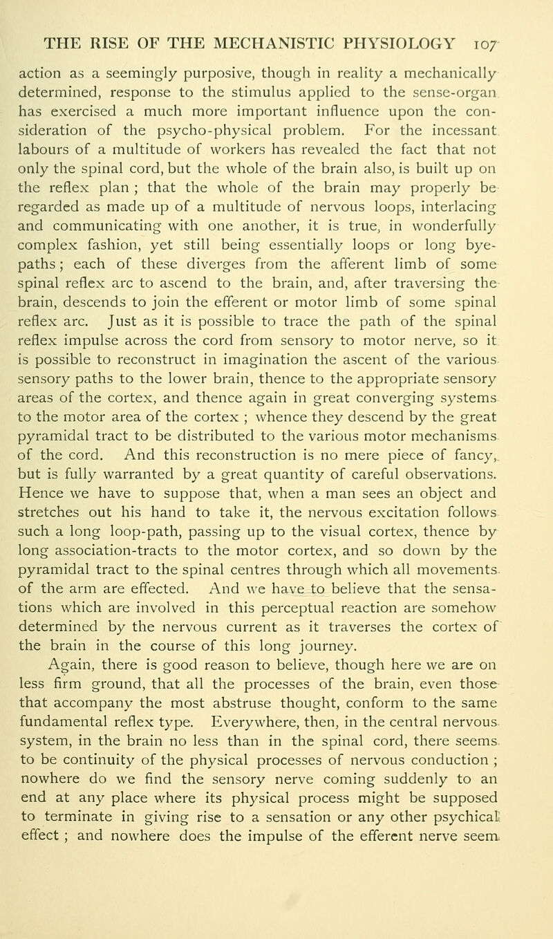 action as a seemingly purposive, though in reaUty a mechanically determined, response to the stimulus applied to the sense-organ has exercised a much more important influence upon the con- sideration of the psycho-physical problem. For the incessant, labours of a multitude of workers has revealed the fact that not only the spinal cord, but the whole of the brain also, is built up on the reflex plan ; that the whole of the brain may properly be regarded as made up of a multitude of nervous loops, interlacing and communicating with one another, it is true, in wonderfully complex fashion, yet still being essentially loops or long bye- paths ; each of these diverges from the afferent limb of some spinal reflex arc to ascend to the brain, and, after traversing the- brain, descends to join the efferent or motor limb of some spinal reflex arc. Just as it is possible to trace the path of the spinal reflex impulse across the cord from sensory to motor nerve, so it is possible to reconstruct in imagination the ascent of the various sensory paths to the lower brain, thence to the appropriate sensory areas of the cortex, and thence again in great converging systems to the motor area of the cortex ; whence they descend by the great pyramidal tract to be distributed to the various motor mechanisms of the cord. And this reconstruction is no mere piece of fancy,.. but is fully warranted by a great quantity of careful observations. Hence we have to suppose that, when a man sees an object and stretches out his hand to take it, the nervous excitation follows such a long loop-path, passing up to the visual cortex, thence by long association-tracts to the motor cortex, and so down by the pyramidal tract to the spinal centres through which all movements, of the arm are effected. And we have to believe that the sensa- tions which are involved in this perceptual reaction are somehow determined by the nervous current as it traverses the cortex of the brain in the course of this long journey. Again, there is good reason to believe, though here we are on less firm ground, that all the processes of the brain, even those that accompany the most abstruse thought, conform to the same fundamental reflex type. Everywhere, then, in the central nervous system, in the brain no less than in the spinal cord, there seems, to be continuity of the physical processes of nervous conduction ; nowhere do we find the sensory nerve coming suddenly to an end at any place where its physical process might be supposed to terminate in giving rise to a sensation or any other psychical; effect ; and nowhere does the impulse of the efferent nerve seem.