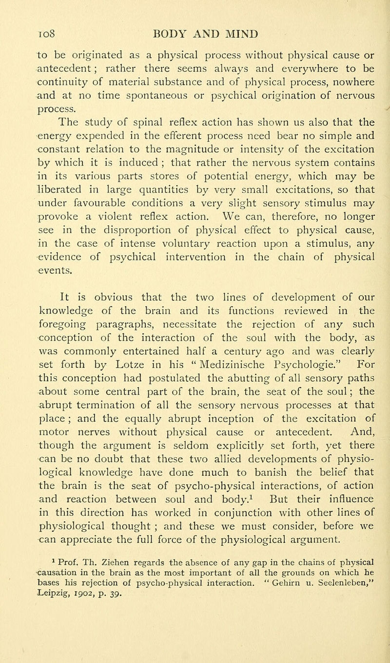 to be originated as a physical process without physical cause or antecedent; rather there seems always and everywhere to be continuity of material substance and of physical process, nowhere and at no time spontaneous or psychical origination of nervous process. The study of spinal reflex action has shown us also that the energy expended in the efferent process need bear no simple and <:onstant relation to the magnitude or intensity of the excitation by which it is induced ; that rather the nervous system contains in its various parts stores of potential energy, which may be liberated in large quantities by very small excitations, so that tinder favourable conditions a very slight sensory stimulus may provoke a violent reflex action. We can, therefore, no longer see in the disproportion of physical effect to physical cause, in the case of intense voluntary reaction upon a stimulus, any evidence of psychical intervention in the chain of physical events. It is obvious that the two lines of development of our knowledge of the brain and its functions reviewed in the foregoing paragraphs, necessitate the rejection of any such conception of the interaction of the soul with the body, as was commonly entertained half a century ago and was clearly set forth by Lotze in his  Medizinische Psychologic. For this conception had postulated the abutting of all sensory paths •about some central part of the brain, the seat of the soul; the abrupt termination of all the sensory nervous processes at that place; and the equally abrupt inception of the excitation of motor nerves without physical cause or antecedent. And, though the argument is seldom explicitly set forth, yet there can be no doubt that these two allied developments of physio- logical knowledge have done much to banish the belief that the brain is the seat of psycho-physical interactions, of action and reaction between soul and body.^ But their influence in this direction has worked in conjunction with other lines of physiological thought ; and these we must consider, before we •can appreciate the full force of the physiological argument. ^ Prof. Th. Ziehen regards the absence of any gap in the chains of physical causation in the brain as the most important of all the grounds on which he bases his rejection of psycho-physical interaction.  Gehirn u. Seelenleben, Leipzig, 1902, p. sg.