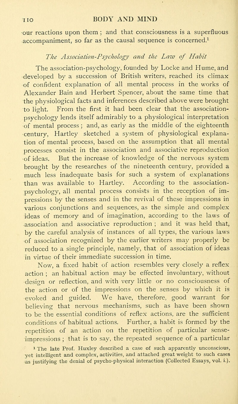 •our reactions upon them ; and that consciousness is a superfluous accompaniment, so far as the causal sequence is concerned.^ The Association-Psychology and the Law of Habit The association-psychology, founded by Locke and Hume, and •developed by a succession of British writers, reached its climax of confident explanation of all mental process in the works of Alexander Bain and Herbert Spencer, about the same time that the physiological facts and inferences described above were brought to light. From the first it had been clear that the association- psychology lends itself admirably to a physiological interpretation of mental process ; and, as early as the middle of the eighteenth •century. Hartley sketched a system of physiological explana- tion of mental process, based on the assumption that all mental processes consist in the association and associative reproduction ■of ideas. But the increase of knowledge of the nervous system brought by the researches of the nineteenth century, provided a much less inadequate basis for such a system of explanations than was available to Hartley. According to the association- psychology, all mental process consists in the reception of im- pressions by the senses and in the revival of these impressions in various conjunctions and sequences, as the simple and complex ideas of memory and of imagination, according to the laws of -association and associative reproduction ; and it was held that, by the careful analysis of instances of all types, the various laws •of association recognized by the earlier writers may properly be reduced to a single principle, namely, that of association of ideas in virtue of their immediate succession in time. Now, a fixed habit of action resembles very closely a reflex action ; an habitual action may be effected involuntary, without ■design or reflection, and with very little or no consciousness of the action or of the impressions on the senses by which it is ■evoked and guided. We have, therefore, good warrant for believing that nervous mechanisms, such as have been shown to be the essential conditions of reflex actions, are the sufficient conditions of habitual actions. Further, a habit is formed by the repetition of an action on the repetition of particular sense- impressions ; that is to say, the repeated sequence of a particular ^ The late Prof. Huxley described a case of such apparently unconscious, yet intelligent and complex, activities, and attached great •weight to such cases -as justifying the denial of psycho-physical interaction (Collected Essays, vol. i.).
