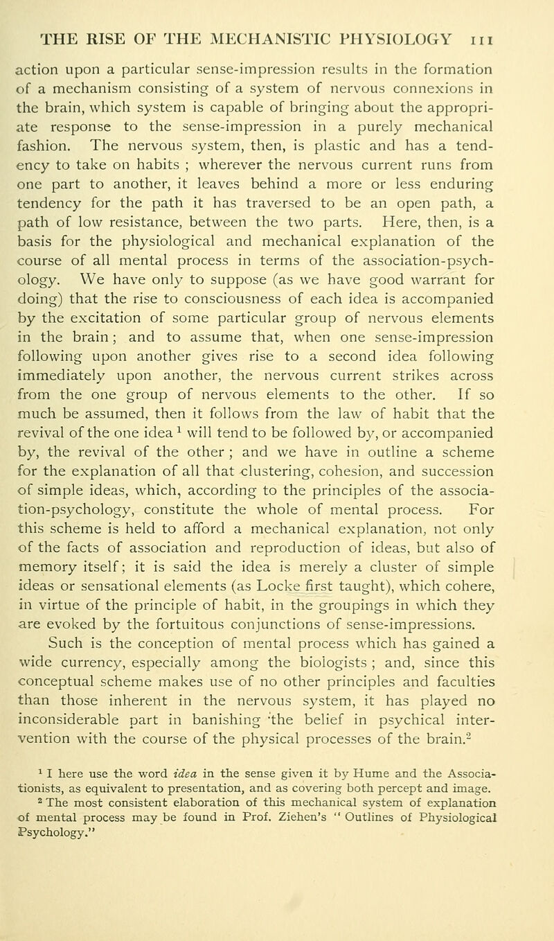 action upon a particular sense-impression results in the formation of a mechanism consisting of a system of nervous connexions in the brain, which system is capable of bringing about the appropri- ate response to the sense-impression in a purely mechanical fashion. The nervous system, then, is plastic and has a tend- ency to take on habits ; wherever the nervous current runs from one part to another, it leaves behind a more or less enduring tendency for the path it has traversed to be an open path, a path of low resistance, between the two parts. Here, then, is a basis for the physiological and mechanical explanation of the course of all mental process in terms of the association-psych- ology. We have only to suppose (as we have good warrant for doing) that the rise to consciousness of each idea is accompanied by the excitation of some particular group of nervous elements in the brain; and to assume that, when one sense-impression following upon another gives rise to a second idea following immediately upon another, the nervous current strikes across from the one group of nervous elements to the other. If so much be assumed, then it follows from the law of habit that the revival of the one idea ^ will tend to be followed by, or accompanied by, the revival of the other ; and we have in outline a scheme for the explanation of all that clustering, cohesion, and succession of simple ideas, which, according to the principles of the associa- tion-psychology, constitute the whole of mental process. For this scheme is held to afford a mechanical explanation, not only of the facts of association and reproduction of ideas, but also of memory itself; it is said the idea is merely a cluster of simple ideas or sensational elements (as Locke first taught), which cohere, in virtue of the principle of habit, in the groupings in which they are evoked by the fortuitous conjunctions of sense-impressions. Such is the conception of mental process which has gained a wide currency, especially among the biologists ; and, since this conceptual scheme makes use of no other principles and faculties than those inherent in the nervous system, it has played no inconsiderable part in banishing 'the belief in psychical inter- vention with the course of the physical processes of the brain.- ^ I here use the word idea in the sense given it by Hume and the Associa- tionists, as equivalent to presentation, and as covering both percept and image. 2 The most consistent elaboration of this mechanical system of explanation of mental process may be found in Prof. Ziehen's  Outlines of Physiological Psychology.