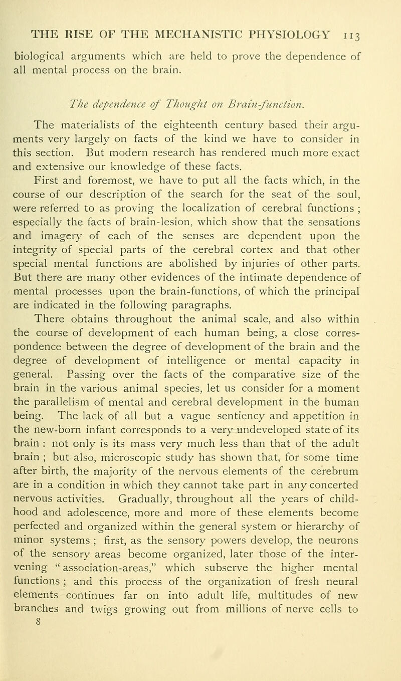 biological arguments which are held to prove the dependence of all mental process on the brain. TJie dependence of TJiought on Brain-function. The materialists of the eighteenth century based their argu- ments very largely on facts of the kind we have to consider in this section. But modern research has rendered much more exact and extensive our knowledge of these facts. First and foremost, we have to put all the facts which, in the course of our description of the search for the seat of the soul, were referred to as proving the localization of cerebral functions ; especially the facts of brain-lesion, which show that the sensations and imagery of each of the senses are dependent upon the integrity of special parts of the cerebral cortex and that other special mental functions are abolished by injuries of other parts. But there are many other evidences of the intimate dependence of mental processes upon the brain-functions, of which the principal are indicated in the following paragraphs. There obtains throughout the animal scale, and also within the course of development of each human being, a close corres- pondence between the degree of development of the brain and the degree of development of intelligence or mental capacity in general. Passing over the facts of the comparative size of the brain in the various animal species, let us consider for a moment the parallelism of mental and cerebral development in the human being. The lack of all but a vague sentiency and appetition in the new-born infant corresponds to a very undeveloped state of its brain : not only is its mass very much less than that of the adult brain ; but also, microscopic study has shown that, for some time after birth, the majority of the nerv^ous elements of the cerebrum are in a condition in which they cannot take part in any concerted nervous activities. Gradually, throughout all the years of child- hood and adolescence, more and more of these elements become perfected and organized within the general system or hierarchy of minor systems ; first, as the sensory powers develop, the neurons of the sensory areas become organized, later those of the inter- vening  association-areas, which subserve the higher mental functions ; and this process of the organization of fresh neural elements continues far on into adult life, multitudes of new branches and twigs growing out from millions of nerve cells to