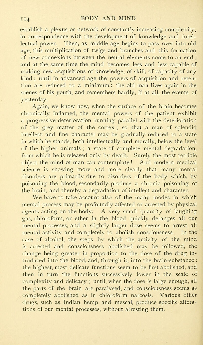 establish a plexus or network of constantly increasing complexity, in correspondence with the development of knowledge and intel- lectual power. Then, as middle age begins to pass over into old age, this multiplication of twigs and branches and this formation of new connexions between the neural elements come to an end ; and at the same time the mind becomes less and less capable of making new acquisitions of knowledge, of skill, of capacity of any kind; until in advanced age the powers of acquisition and reten- tion are reduced to a minimum : the old man lives again in the scenes of his youth, and remembers hardly, if at all, the events of yesterday. Again, we know how, when the surface of the brain becomes chronically inflamed, the mental powers of the patient exhibit a progressive deterioration running parallel with the deterioration of the grey matter of the cortex ; so that a man of splendid intellect and fine character may be gradually reduced to a state in which he stands, both intellectually and morally, below the level of the higher animals ; a state of complete mental degradation, from which he is released only by death. Surely the most terrible object the mind of man can contemplate ! And modern medical science is showing more and more clearly that many mental disorders are primarily due to disorders of the body which, by poisoning the blood, secondarily produce a chronic poisoning of the brain, and thereby a degradation of intellect and character. We have to take account also of the many modes in which mental process may be profoundly affected or arrested by physical agents acting on the body. A very small quantity of laughing gas, chloroform, or ether in the blood quickly deranges all our mental processes, and a slightly larger dose seems to arrest all mental activity and completely to abolish consciousness. In the case of alcohol, the steps by which the activity of the mind is arrested and consciousness abolished may be followed, the change being greater in proportion to the dose of the drug in- troduced into the blood, and, through it, into the brain-substance : the highest, most delicate functions seem to be first abolished, and then in turn the functions successively lower in the scale of complexity and delicacy ; until, when the dose is large enough, all the parts of the brain are paralysed, and consciousness seems as completely abolished as in chloroform narcosis. Various other drugs, such as Indian hemp and mescal, produce specific altera- tions of our mental processes, without arresting them.