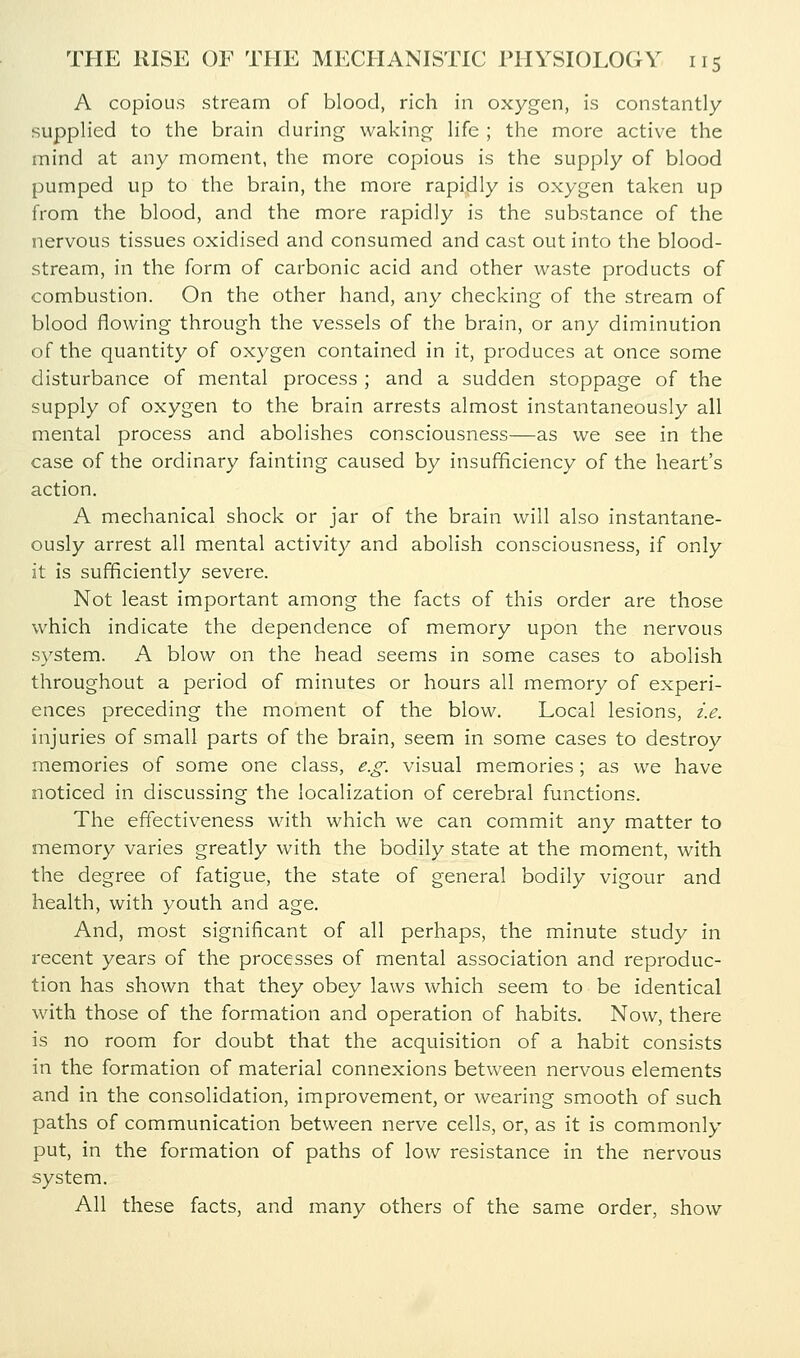 A copious stream of blood, rich in oxygen, is constantly supplied to the brain during waking life ; the more active the mind at any moment, the more copious is the supply of blood pumped up to the brain, the more rapidly is oxygen taken up from the blood, and the more rapidly is the substance of the nervous tissues oxidised and consumed and cast out into the blood- stream, in the form of carbonic acid and other waste products of combustion. On the other hand, any checking of the stream of blood flowing through the vessels of the brain, or any diminution of the quantity of oxygen contained in it, produces at once some disturbance of mental process ; and a sudden stoppage of the supply of oxygen to the brain arrests almost instantaneously all mental process and abolishes consciousness—as we see in the case of the ordinary fainting caused by insufficiency of the heart's action. A mechanical shock or jar of the brain will also instantane- ously arrest all mental activity and abolish consciousness, if only it is sufficiently severe. Not least important among the facts of this order are those which indicate the dependence of memory upon the nervous system. A blow on the head seems in some cases to abolish throughout a period of minutes or hours all memory of experi- ences preceding the moment of the blow. Local lesions, i.e. injuries of small parts of the brain, seem in some cases to destroy memories of some one class, e.g. visual memories; as we have noticed in discussing the localization of cerebral functions. The effectiveness with which we can commit any matter to memory varies greatly with the bodily state at the moment, with the degree of fatigue, the state of general bodily vigour and health, with youth and age. And, most significant of all perhaps, the minute study in recent years of the processes of mental association and reproduc- tion has shown that they obey laws which seem to be identical with those of the formation and operation of habits. Now, there is no room for doubt that the acquisition of a habit consists in the formation of material connexions between nervous elements and in the consolidation, improvement, or wearing smooth of such paths of communication between nerve cells, or, as it is commonly put, in the formation of paths of low resistance in the nervous system. All these facts, and many others of the same order, show