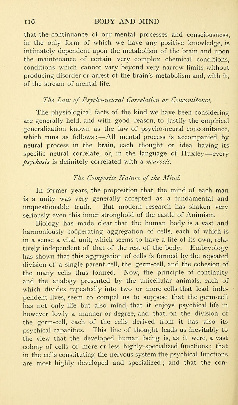 that the continuance of our mental processes and consciousness, in the only form of which we have any positive knowledge, is intimately dependent upon the metabolism of the brain and upon the maintenance of certain very complex chemical conditions, conditions which cannot vary beyond very narrow limits without producing disorder or arrest of the brain's metabolism and, with it, of the stream of mental life. The Law of Psycho-neural Correlation or Concomitance. The physiological facts of the kind we have been considering are generally held, and with good reason, to justify the empirical generalization known as the law of psycho-neural concomitance, which runs as follows :—-All mental process is accompanied by neural process in the brain, each thought or idea having its specific neural correlate, or, in the language of Huxley—every psychosis is definitely correlated with a netirosis. The Composite Nature of the Mind. In former years, the proposition that the mind of each man is a unity was very generally accepted as a fundamental and unquestionable truth. But modern research has shaken very seriously even this inner stronghold of the castle of Animism. Biology has made clear that the human body is a vast and harmoniously cooperating aggregation of cells, each of which is in a sense a vital unit, which seems to have a life of its own, rela- tively independent of that of the rest of the body. Embryology has shown that this aggregation of cells is formed by the repeated division of a single parent-cell, the germ-cell, and the cohesion of the many cells thus formed. Now, the principle of continuity and the analogy presented by the unicellular animals, each of which divides repeatedly into two or more cells that lead inde- pendent lives, seem to compel us to suppose that the germ-cell has not only life but also mind, that it enjoys psychical life in however lowly a manner or degree, and that, on the division of the germ-cell, each of the cells derived from it has also its psychical capacities. This line of thought leads us inevitably to the view that the developed human being is, as it were, a vast colony of cells of more or less highly-specialized functions ; that in the cells constituting the nervous system the psychical functions are most highly developed and specialized ; and that the con-