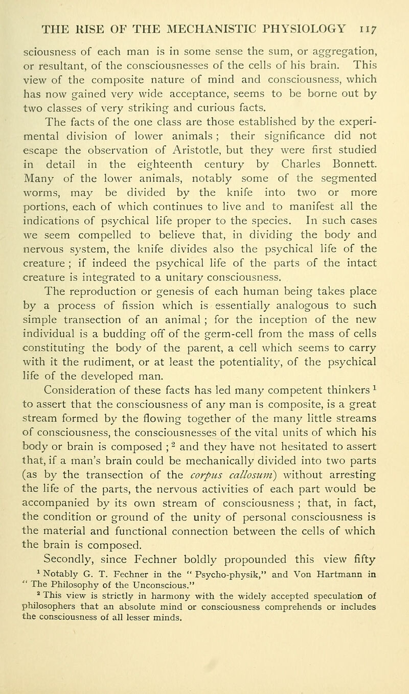 sciousness of each man is in some sense the sum, or aggregation, or resultant, of the consciousnesses of the cells of his brain. This view of the composite nature of mind and consciousness, which has now gained very wide acceptance, seems to be borne out by two classes of very striking and curious facts. The facts of the one class are those established by the experi- mental division of lower animals; their significance did not escape the observation of Aristotle, but they were first studied in detail in the eighteenth century by Charles Bonnett. Many of the lower animals, notably some of the segmented worms, may be divided by the knife into two or more portions, each of which continues to live and to manifest all the indications of psychical life proper to the species. In such cases we seem compelled to believe that, in dividing the body and nervous system, the knife divides also the psychical life of the creature ; if indeed the psychical life of the parts of the intact creature is integrated to a unitary consciousness. The reproduction or genesis of each human being takes place by a process of fission which is essentially analogous to such simple transection of an animal ; for the inception of the new individual is a budding off of the germ-cell from the mass of cells constituting the body of the parent, a cell which seems to carry with it the rudiment, or at least the potentiality, of the psychical life of the developed man. Consideration of these facts has led many competent thinkers ^ to assert that the consciousness of any man is composite, is a great stream formed by the flowing together of the many little streams of consciousness, the consciousnesses of the vital units of which his body or brain is composed ; ^ and they have not hesitated to assert that, if a man's brain could be mechanically divided into two parts (as by the transection of the corpus callosuni) without arresting the life of the parts, the nervous activities of each part would be accompanied by its own stream of consciousness ; that, in fact, the condition or ground of the unity of personal consciousness is the material and functional connection between the cells of which the brain is composed. Secondly, since Fechner boldly propounded this view fifty ^ Notably G. T. Fechner in the  Psycho-physik, and Von Hartmann in  The Philosophy of the Unconscious. * This view is strictly in harmony with the widely accepted speculation of philosophers that an absolute mind or consciousness comprehends or includes the consciousness of all lesser minds.
