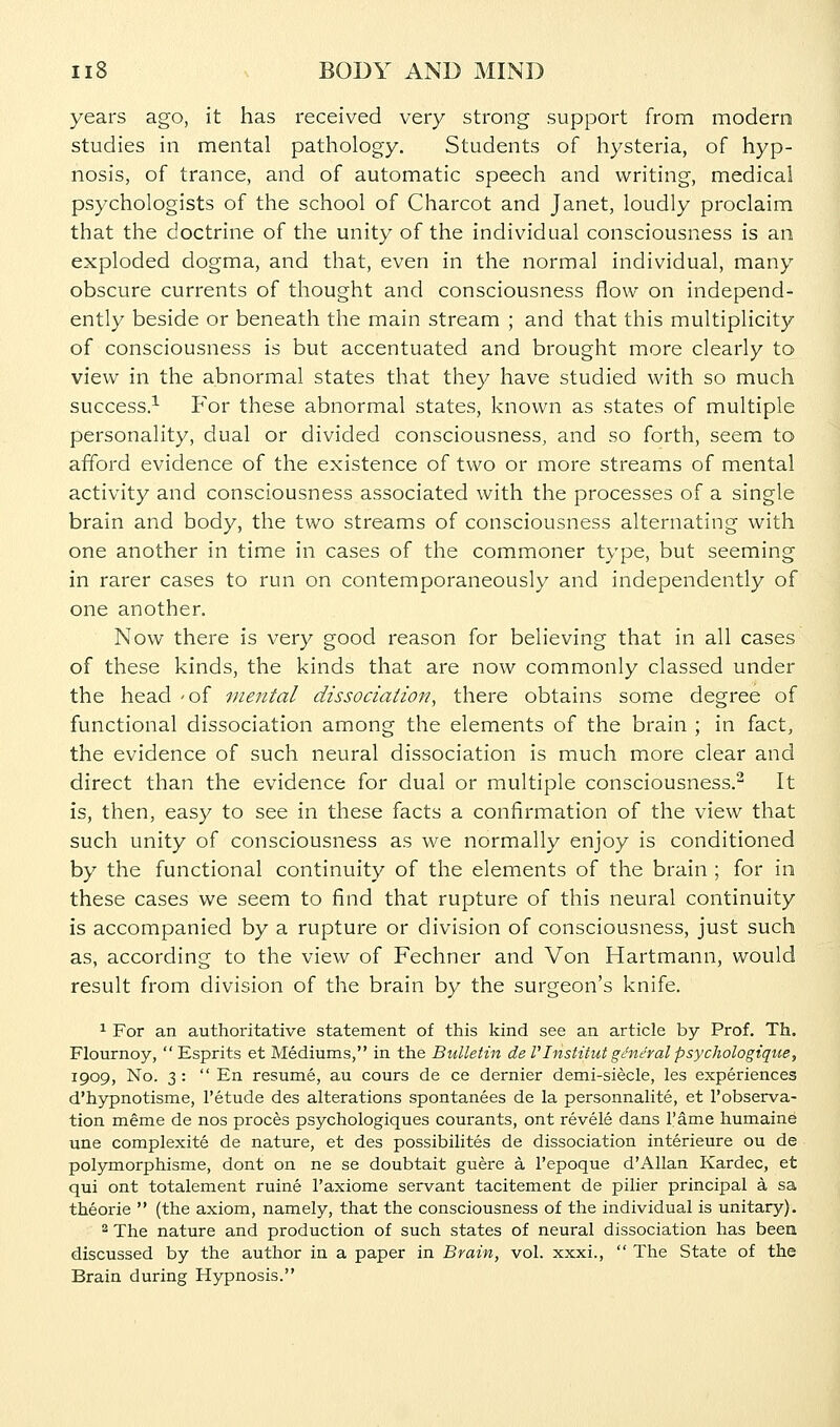 years ago, it has received very strong support from modem studies in mental pathology. Students of hysteria, of hyp- nosis, of trance, and of automatic speech and writing, medical psychologists of the school of Charcot and Janet, loudly proclaim that the doctrine of the unity of the individual consciousness is an exploded dogma, and that, even in the normal individual, many obscure currents of thought and consciousness flow on independ- ently beside or beneath the main stream ; and that this multiplicity of consciousness is but accentuated and brought more clearly to view in the abnormal states that they have studied with so much success.^ For these abnormal states, known as states of multiple personality, dual or divided consciousness, and so forth, seem to afford evidence of the existence of two or more streams of mental activity and consciousness associated with the processes of a single brain and body, the two streams of consciousness alternating with one another in time in cases of the commoner type, but seeming in rarer cases to run on contemporaneously and independently of one another. Now there is very good reason for believing that in all cases of these kinds, the kinds that are now commonly classed under the head -of mental dissociation, there obtains some degree of functional dissociation among the elements of the brain ; in fact, the evidence of such neural dissociation is much more clear and direct than the evidence for dual or multiple consciousness.^ It is, then, easy to see in these facts a confirmation of the view that such unity of consciousness as we normally enjoy is conditioned by the functional continuity of the elements of the brain ; for in these cases we seem to find that rupture of this neural continuity is accompanied by a rupture or division of consciousness, just such as, according to the view of Fechner and Von Hartmann, would result from division of the brain by the surgeon's knife. ^ For an authoritative statement of this kind see an article by Prof. Th. Flournoy,  Esprits et Mediums, in the Bulletin de VInstitut general psychologique, 1909, No. 3 :  En resume, au cours de ce dernier demi-siecle, les experiences d'hypnotisme, I'etude des alterations spontanees de la personnalite, et I'observa- tion meme de nos proces psychologiques courants, ont revele dans I'ame humaine une complexite de nature, et des possibilites de dissociation interieure ou de polymorphisme, dont on ne se doubtait guere a I'epoque d'Allan Kardec, et qui ont totalement ruine I'axiome servant tacitement de pilier principal a sa theorie  (the axiom, namely, that the consciousness of the individual is unitary). ^ The nature and production of such states of neural dissociation has been discussed by the author in a paper in Brain, vol. xxxi.,  The State of the Brain during Hypnosis.