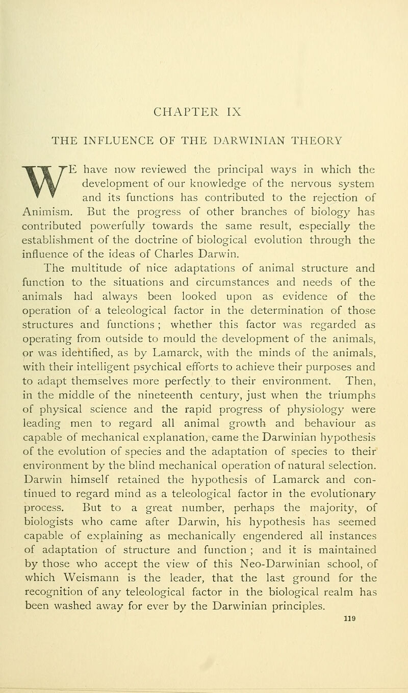 THE INFLUENCE OF THE DARWINIAN THEORY WE have now reviewed the principal ways in which the development of our knowledge of the nervous system and its functions has contributed to the rejection of Animism. But the progress of other branches of biology has contributed powerfully towards the same result, especially the establishment of the doctrine of biological evolution through the influence of the ideas of Charles Darwin. The multitude of nice adaptations of animal structure and function to the situations and circumstances and needs of the animals had always been looked upon as evidence of the operation of a teleological factor in the determination of those structures and functions ; whether this factor was regarded as operating from outside to mould the development of the animals, or was identified, as by Lamarck, with the minds of the animals, with their intelligent psychical efforts to achieve their purposes and to adapt themselves more perfectly to their environment. Then, in the middle of the nineteenth century, just when the triumphs of physical science and the rapid progress of physiology were leading men to regard all animal growth and behaviour as capable of mechanical explanation, came the Darwinian hypothesis of the evolution of species and the adaptation of species to their environment by the blind mechanical operation of natural selection. Darwin himself retained the hypothesis of Lamarck and con- tinued to regard mind as a teleological factor in the evolutionary process. But to a great number, perhaps the majority, of biologists who came after Darwin, his hypothesis has seemed capable of explaining as mechanically engendered all instances of adaptation of structure and function ; and it is maintained by those who accept the view of this Neo-Darwinian school, of which Weismann is the leader, that the last ground for the recognition of any teleological factor in the biological realm has been washed away for ever by the Darwinian principles.