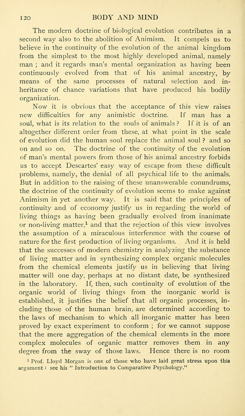 The modern doctrine of biological evolution contributes in a second way also to the abolition of Animism. It compels us to believe in the continuity of the evolution of the animal kingdom from the simplest to the most highly developed animal, namely man ; and it regards man's mental organization as having been continuously evolved from that of his animal ancestry, by means of the same processes of natural selection and in- heritance of chance variations that have produced his bodily organization. Now it is obvious that the acceptance of this view raises new difficulties for any animistic doctrine. If man has a soul, what is its relation to the souls of animals ? If it is of an altogether different order from these, at what point in the scale of evolution did the human soul replace the animal soul ? and so on and so on. The doctrine of the continuity of the evolution of man's mental powers from those of his animal ancestry forbids us to accept Descartes' easy way of escape from these difficult problems, namely, the denial of all psychical life to the animals. But in addition to the raising of these unanswerable conundrums, the doctrine of the continuity of evolution seems to make against Animism in yet another way. It is said that the principles of continuity and of economy justify us in regarding the world of living things as having been gradually evolved from inanimate or non-living matter,^ and that the rejection of this view involves the assumption of a miraculous interference with the course of nature for the first production of living organisms. And it is held that the successes of modern chemistry in analyzing the substance of living matter and in synthesizing complex organic molecules from the chemical elements justify us in believing that living matter will one day, perhaps at no distant date, be synthesized in the laboratory. If, then, such continuity of evolution of the organic world of living things from the inorganic world is established, it justifies the belief that all organic processes, in- cluding those of the human brain, are determined according to the laws of mechanism to which all inorganic matter has been proved by exact experiment to conform ; for we cannot suppose that the mere aggregation of the chemical elements in the more complex molecules of organic matter removes them in any degree from the sway of those laws. Hence there is no room ^ Prof. Lloyd Morgan is one of those who have laid great stress upon this argument : see his  Introduction to Comparative Psychology.