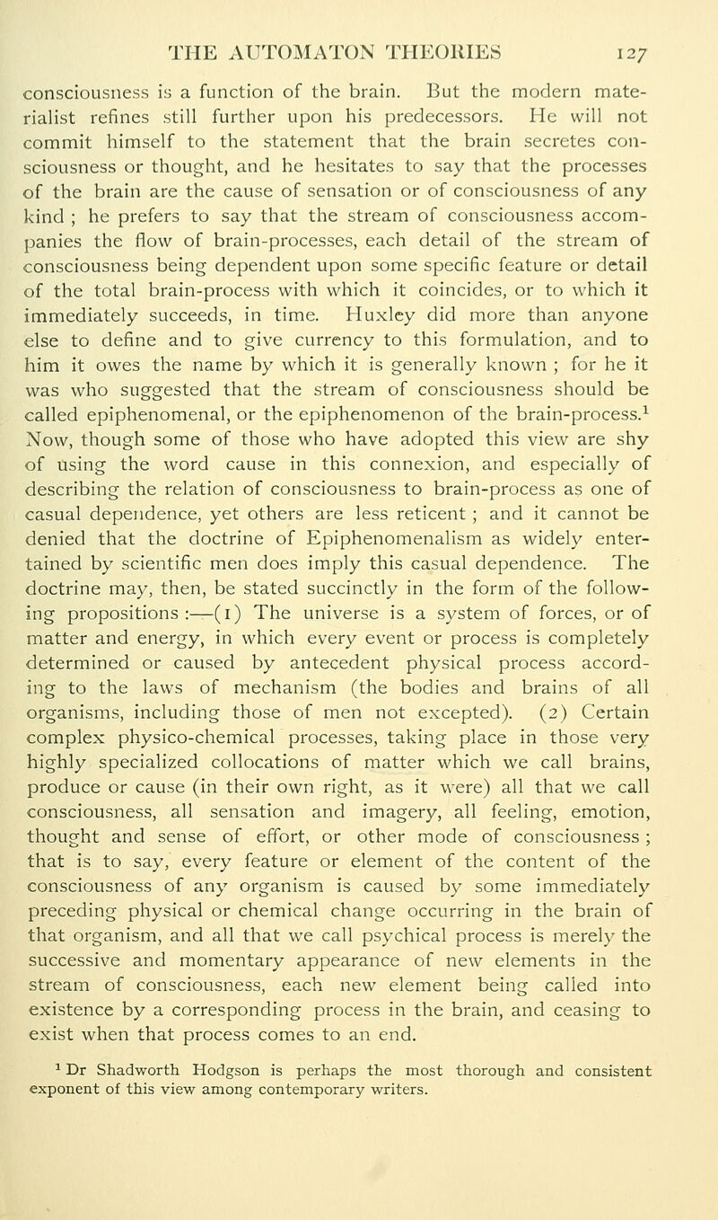 consciousness is a function of the brain. But the modern mate- rialist refines still further upon his predecessors. He will not commit himself to the statement that the brain secretes con- sciousness or thought, and he hesitates to say that the processes of the brain are the cause of sensation or of consciousness of any kind ; he prefers to say that the stream of consciousness accom- panies the flow of brain-processes, each detail of the stream of consciousness being dependent upon some specific feature or detail of the total brain-process with which it coincides, or to which it immediately succeeds, in time. Huxley did more than anyone else to define and to give currency to this formulation, and to him it owes the name by which it is generally known ; for he it was who suggested that the stream of consciousness should be called epiphenomenal, or the epiphenomenon of the brain-process.^ Now, though some of those who have adopted this view are shy of using the word cause in this connexion, and especially of describing the relation of consciousness to brain-process as one of casual dependence, yet others are less reticent ; and it cannot be denied that the doctrine of Epiphenomenalism as widely enter- tained by scientific men does imply this casual dependence. The doctrine may, then, be stated succinctly in the form of the follow- ing propositions:—(i) The universe is a system of forces, or of matter and energy, in which every event or process is completely determined or caused by antecedent physical process accord- ing to the laws of mechanism (the bodies and brains of all organisms, including those of men not excepted). (2) Certain complex physico-chemical processes, taking place in those very highly specialized collocations of matter which we call brains, produce or cause (in their own right, as it were) all that we call consciousness, all sensation and imagery, all feeling, emotion, thought and sense of effort, or other mode of consciousness; that is to say, every feature or element of the content of the consciousness of any organism is caused by some immediately preceding physical or chemical change occurring in the brain of that organism, and all that we call psychical process is merely the successive and momentary appearance of new elements in the stream of consciousness, each new element being called into existence by a corresponding process in the brain, and ceasing to exist when that process comes to an end. ^ Dr Shadworth Hodgson is perhaps the most thorough and consistent exponent of this view among contemporary writers.