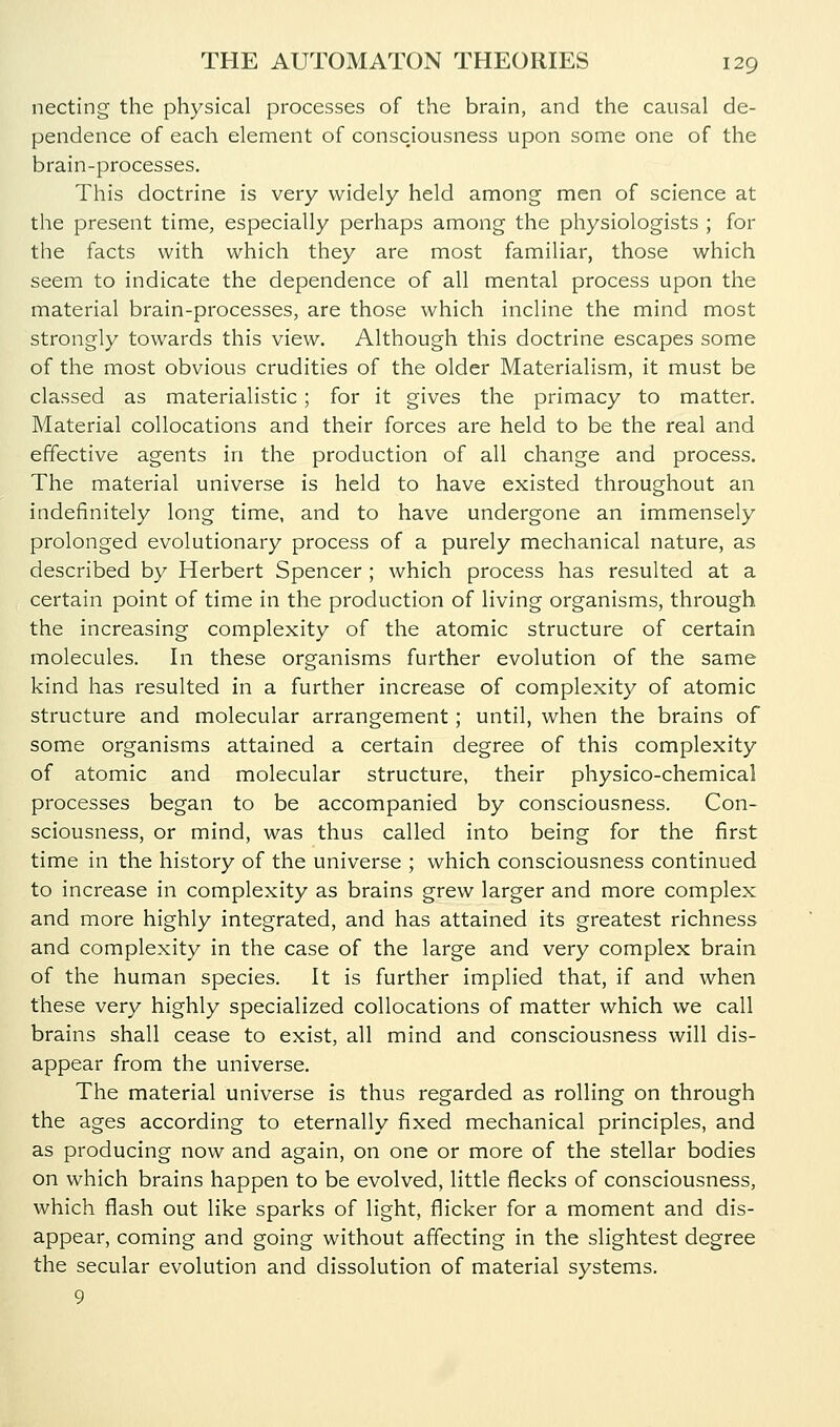 necting the physical processes of the brain, and the causal de- pendence of each element of consciousness upon some one of the brain-processes. This doctrine is very widely held among men of science at the present time, especially perhaps among the physiologists ; for the facts with which they are most familiar, those which seem to indicate the dependence of all mental process upon the material brain-processes, are those which incline the mind most strongly towards this view. Although this doctrine escapes some of the most obvious crudities of the older Materialism, it must be classed as materialistic; for it gives the primacy to matter. Material collocations and their forces are held to be the real and effective agents in the production of all change and process. The material universe is held to have existed throughout an indefinitely long time, and to have undergone an immensely prolonged evolutionary process of a purely mechanical nature, as described by Herbert Spencer ; which process has resulted at a certain point of time in the production of living organisms, through the increasing complexity of the atomic structure of certain molecules. In these organisms further evolution of the same kind has resulted in a further increase of complexity of atomic structure and molecular arrangement; until, when the brains of some organisms attained a certain degree of this complexity of atomic and molecular structure, their physico-chemical processes began to be accompanied by consciousness. Con- sciousness, or mind, was thus called into being for the first time in the history of the universe ; which consciousness continued to increase in complexity as brains grew larger and more complex and more highly integrated, and has attained its greatest richness and complexity in the case of the large and very complex brain of the human species. It is further implied that, if and when these very highly specialized collocations of matter which we call brains shall cease to exist, all mind and consciousness will dis- appear from the universe. The material universe is thus regarded as rolling on through the ages according to eternally fixed mechanical principles, and as producing now and again, on one or more of the stellar bodies on which brains happen to be evolved, little flecks of consciousness, which flash out like sparks of light, flicker for a moment and dis- appear, coming and going without affecting in the slightest degree the secular evolution and dissolution of material systems. 9