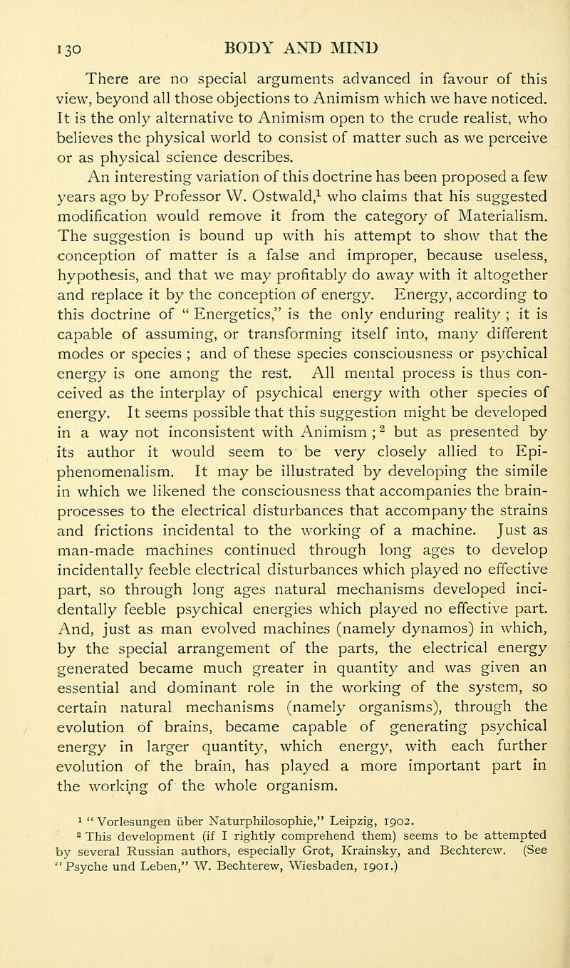 There are no special arguments advanced in favour of this view, beyond all those objections to Animism which we have noticed. It is the only alternative to Animism open to the crude realist, who believes the physical world to consist of matter such as we perceive or as physical science describes. An interesting variation of this doctrine has been proposed a few years ago by Professor W. Ostwald/ who claims that his suggested modification would remove it from the category of Materialism. The suggestion is bound up with his attempt to show that the conception of matter is a false and improper, because useless, hypothesis, and that we may profitably do away with it altogether and replace it by the conception of energy. Energy, according to this doctrine of  Energetics, is the only enduring reality ; it is capable of assuming, or transforming itself into, many different modes or species ; and of these species consciousness or psychical energy is one among the rest. All mental process is thus con- ceived as the interplay of psychical energy with other species of energy. It seems possible that this suggestion might be developed in a way not inconsistent with Animism ; ^ but as presented by its author it would seem to be very closely allied to Epi- phenomenalism. It may be illustrated by developing the simile in which we likened the consciousness that accompanies the brain- processes to the electrical disturbances that accompany the strains and frictions incidental to the working of a machine. Just as man-made machines continued through long ages to develop incidentally feeble electrical disturbances which played no effective part, so through long ages natural mechanisms developed inci- dentally feeble psychical energies which played no effective part. And, just as man evolved machines (namely dynamos) in which, by the special arrangement of the parts, the electrical energy generated became much greater in quantity and was given an essential and dominant role in the working of the system, so certain natural mechanisms (namely organisms), through the evolution of brains, became capable of generating psychical energy in larger quantity, which energy, with each further evolution of the brain, has played a more important part in the working of the whole organism. 1 Vorlesungen iiber Naturphilosophie, Leipzig, 1902. 2 This development (if I rightly comprehend them) seems to be attempted by several Russian authors, especially Grot, Krainsky, and Bechterew. (See Psyche und Leben, W. Bechterew, Wiesbaden, 1901.)