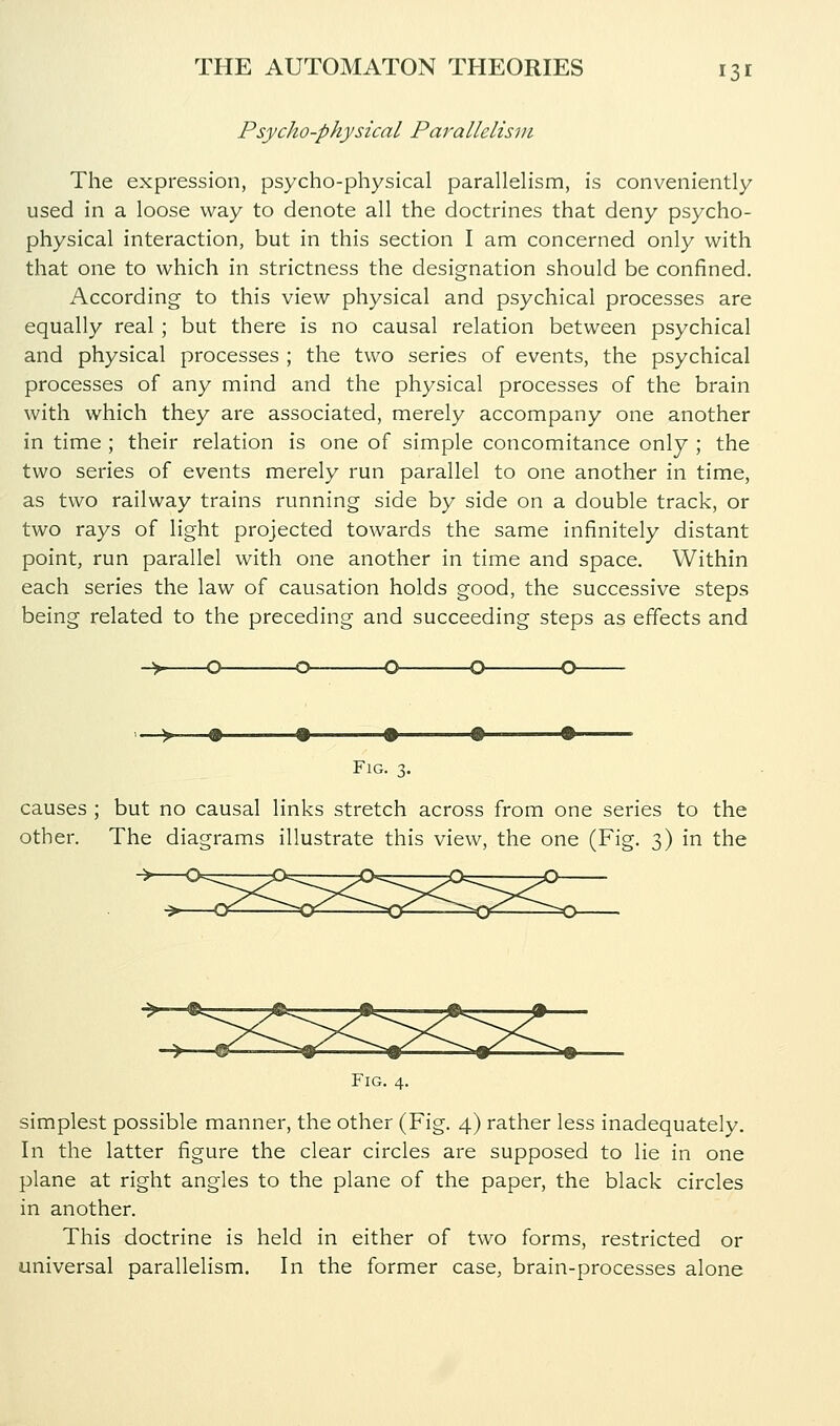 Psycho-physical Parallelism The expression, psycho-physical paralleHsm, is conveniently used in a loose way to denote all the doctrines that deny psycho- physical interaction, but in this section I am concerned only with that one to which in strictness the designation should be confined. According to this view physical and psychical processes are equally real ; but there is no causal relation between psychical and physical processes ; the two series of events, the psychical processes of any mind and the physical processes of the brain with which they are associated, merely accompany one another in time ; their relation is one of simple concomitance only ; the two series of events merely run parallel to one another in time, as two railway trains running side by side on a double track, or two rays of light projected towards the same infinitely distant point, run parallel with one another in time and space. Within each series the law of causation holds good, the successive steps being related to the preceding and succeeding steps as effects and -O- Fn causes ; but no causal links stretch across from one series to the other. The diagrams illustrate this view, the one (Fig. 3) in the Fig. 4. simplest possible manner, the other (Fig. 4) rather less inadequately. In the latter figure the clear circles are supposed to lie in one plane at right angles to the plane of the paper, the black circles in another. This doctrine is held in either of two forms, restricted or universal parallelism. In the former case, brain-processes alone
