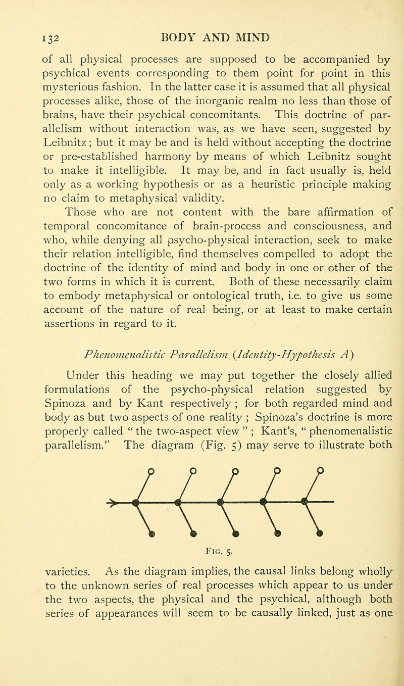 of all physical processes are supposed to be accompanied by- psychical events corresponding to them point for point in this mysterious fashion. In the latter case it is assumed that all physical processes alike, those of the inorganic realm no less than those of brains, have their psychical concomitants. This doctrine of par- allelism without interaction was, as we have seen, suggested by Leibnitz; but it may be and is held without accepting the doctrine or pre-established harmony by means of which Leibnitz sought to make it intelligible. It may be, and in fact usually is, held only as a working hypothesis or as a heuristic principle making no claim to metaphysical validity. Those who are not content with the bare afinrmation of temporal concomitance of brain-process and consciousness, and who, while denying all psycho-physical interaction, seek to make their relation intelligible, find themselves compelled to adopt the doctrine of the identity of mind and body in one or other of the two forms in which it is current. Both of these necessarily claim to embody metaphysical or ontological truth, i.e. to give us some account of the nature of real being, or at least to make certain assertions in regard to it. Phenomenalistic Parallelism (^Identity-Hypothesis A) Under this heading we may put together the closely allied formulations of the psycho-physical relation suggested by Spinoza and by Kant respectively ; for both regarded mind and body as but two aspects of one reality ; Spinoza's doctrine is more properly called  the two-aspect view  ; Kant's,  phenomenalistic parallelism. The diagram (Fig. 5) may serve to illustrate both Fig. 5. varieties. As the diagram implies, the causal links belong wholly to the unknown series of real processes which appear to us under the two aspects, the physical and the psychical, although both series of appearances will seem to be causally linked, just as one