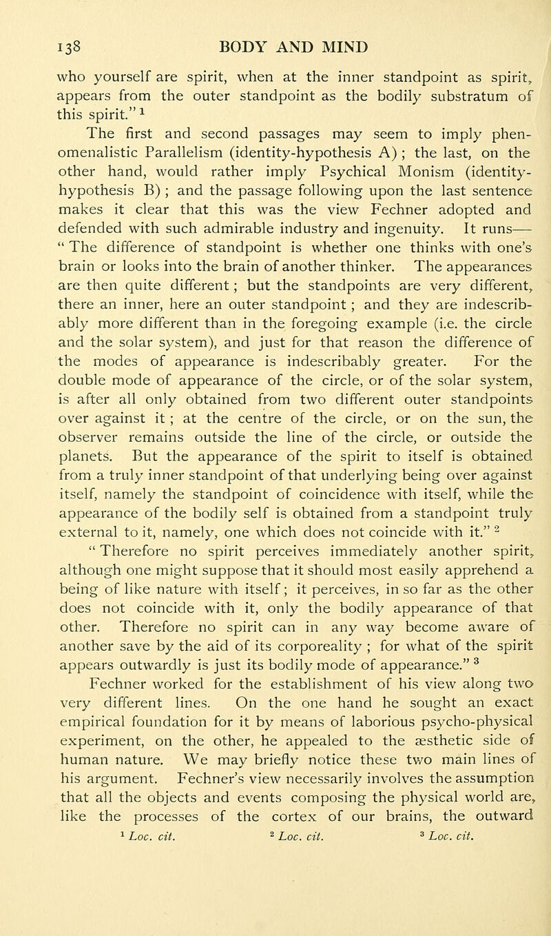 who yourself are spirit, when at the inner standpoint as spirit, appears from the outer standpoint as the bodily substratum of this spirit. ^ The first and second passages may seem to imply phen- omenalistic Parallelism (identity-hypothesis A) ; the last, on the other hand, would rather imply Psychical Monism (identity- hypothesis B) ; and the passage following upon the last sentence makes it clear that this was the view Fechner adopted and defended with such admirable industry and ingenuity. It runs—  The difference of standpoint is whether one thinks with one's brain or looks into the brain of another thinker. The appearances are then quite different; but the standpoints are very different,, there an inner, here an outer standpoint; and they are indescrib- ably more different than in the foregoing example (i.e. the circle and the solar system), and just for that reason the difference of the modes of appearance is indescribably greater. For the double mode of appearance of the circle, or of the solar system, is after all only obtained from two different outer standpoints over against it; at the centre of the circle, or on the sun, the observer remains outside the line of the circle, or outside the planets. But the appearance of the spirit to itself is obtained from a truly inner standpoint of that underlying being over against itself, namely the standpoint of coincidence with itself, while the appearance of the bodily self is obtained from a standpoint truly external to it, namely, one which does not coincide with it. ^  Therefore no spirit perceives immediately another spirit^ although one might suppose that it should most easily apprehend a being of like nature with itself; it perceives, in so far as the other does not coincide with it, only the bodily appearance of that other. Therefore no spirit can in any way become aware of another save by the aid of its corporeality ; for what of the spirit appears outwardly is just its bodily mode of appearance. ^ Fechner worked for the establishment of his view along two very different lines. On the one hand he sought an exact empirical foundation for it by means of laborious psycho-physical experiment, on the other, he appealed to the aesthetic side of human nature. We may briefly notice these two main lines of his argument. Fechner's view necessarily involves the assumption that all the objects and events composing the physical world are, like the processes of the cortex of our brains, the outward ^ Loc. cit. ^ Loc. cit. ^ Loc. cit.