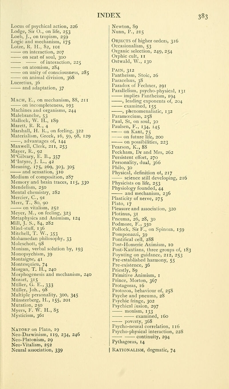 Locus of psychical action, 226 Lodge, Sir O., on life, 253 Loeb, J., on tropism, 259 Logic and mechanism, 175 Lotze, R. H., 82, loi on interaction, 207 on seat of soul, 300 of interaction, 225 on atomism, 284 on unity of consciousness, 285 on animal division, 368 Lucretius, 36 and adaptation, 37 Mach, E., on mechanism, 88, 211 on incompleteness, 193 Machines and organisms, 244 Malebranche, 53 Mallock, W. H., 189 Marett, R. R., 4 Marshall, H. R., on feeling, 322 Materialism, Greek, 16, 59, 98, 129 , advantages of, 144 Maxwell, Clerk, 211, 253 Mayer, R., 92 M'Gilvary, E. B., 357 M'Intyre, J. L., 42 Meaning, 175, 269, 303, 305 and sensation, 310 Medium of composition, 287 Memory and brain traces, 115, 330 Mendelism, 250 Mental chemistry, 282 Mercier, C., 91 Merz, T., 80, 90 on vitalism, 252 Meyer, M., on feeling, 323 Metaphysics and Animism, 124 Mill, J. S., 84, 282 Mind-stuff, 136 Mitchell, T. W., 353 Mohamedan philosophy, 33 Moleschott, 98 Monism, verbal solution by, 193 Monopsychism, 39 Montaigne, 41 Montesquieu, 74 Morgan, T. H., 240 Morphogenesis and mechanism, 240 Mozart, 315 Mliller, G. E., 333 Mtiller, Joh., 98 Multiple personality, 300, 345 Mlinsterberg, H., 155, 201 Mutation, 250 Myers, F. W. H., 85 Mysticism, 361 Natorp on Plato, 19 Neo-Darwinism, 119, 234, 246 Neo-Platonism, 29 Neo-Vitalism, 252 Neural association, 339 Newton, 89 Nunn, P., 215 Objects of higher orders, 316 Occasionalism, 53 Organic selection, 249, 254 Orphic cult, 11 Ostwald, W., 130 Pain, 312 Pantheism, Stoic, 26 Paracelsus, 38 Paradox of P'echner, 291 Parallelism, psycho-physical, 131 implies Pantheism, 194 , leading exponents of, 204 examined, 155 , phenomenalistic, 132 Paramoecium, 258 Paul, St, on soul, 30 Paulsen, F., 134, 145 ■ on Kant, 75 on future life, 200 on possibilities, 223 Pearson, K., 88 Peckham, Dr and Mrs, 262 Persistent effort, 270 Personality, dual, 366 Philo, 30 Physical, definition of, 217 science still developing, 216 Physicists on life, 253 Physiology founded, 44 and mechanism, 236 Plasticity of nerve, 275 Plato, 17 Pleasure and association, 320 Plotinus, 31 Pneuma, 26, 28, 30 Podmore, F., 350 Pollock, SirF., on Spinoza, 159 Pomponazzi, 39 Pontifical cell, 288 Post-Homeric Animism, 10 Post-Kantians, three groups of, 183 Poynting on guidance, 212, 253 Pre-established harmony, 55 Pre-existence, 36 Priestly, 89 Primitive Animism, i Prince, Morton, 367 Protagoras, 16 Protozoa, behaviour of, 258 Psyche and pneuma, 28 Psychic fringe, 302 Psychical iusion, 297 monism, 133 ■ examined, 160 poverty, 368 Psycho-neural correlation, 116 Psycho-physical interaction, 228 continuity, 294 Pythagoras, 14 Rationalism, dogmatic, 74