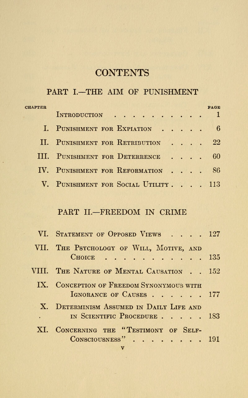 PART I—THE AIM OF PUNISHMENT CHAPTER Introduction I. Punishment for Expiation II. Punishment for Retribution III. Punishment for Deterrence IV. Punishment for Reformation V. Punishment for Social Utility PAGE 1 6 22 60 86 113 PART II.—FREEDOM IN CRIME VI. Statement of Opposed Views . . . . 127 VII. The Psychology of Will, Motive, and Choice 135 VIII. The Nature of Mental Causation . . 152 IX. Conception of Freedom Synonymous with Ignorance of Causes 177 X. Determinism Assumed in Daily Life and in Scientific Procedure 183 XI. Concerning the Testimony of Self- Consciousness'' ... 191