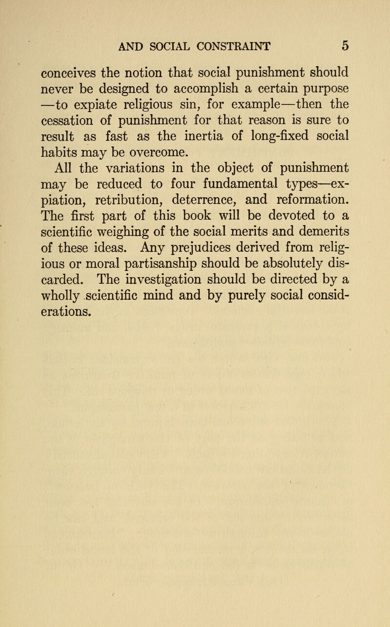 conceives the notion that social punishment should never be designed to accomplish a certain purpose —to expiate religious sin, for example—then the cessation of punishment for that reason is sure to result as fast as the inertia of long-fixed social habits may be overcome. All the variations in the object of punishment may be reduced to four fundamental types—ex- piation, retribution, deterrence, and reformation. The first part of this book will be devoted to a scientific weighing of the social merits and demerits of these ideas. Any prejudices derived from relig- ious or moral partisanship should be absolutely dis- carded. The investigation should be directed by a wholly scientific mind and by purely social consid- erations.