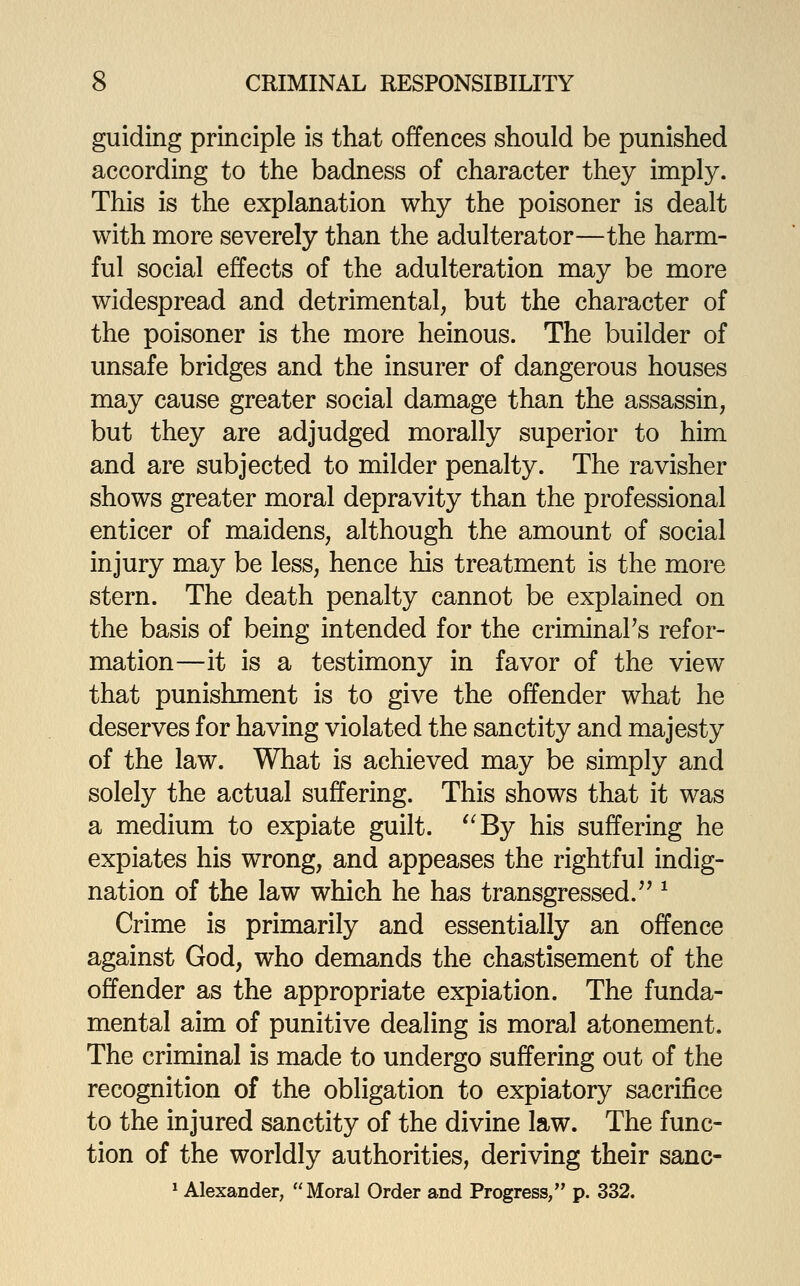 guiding principle is that offences should be punished according to the badness of character they imply. This is the explanation why the poisoner is dealt with more severely than the adulterator—the harm- ful social effects of the adulteration may be more widespread and detrimental, but the character of the poisoner is the more heinous. The builder of unsafe bridges and the insurer of dangerous houses may cause greater social damage than the assassin, but they are adjudged morally superior to him and are subjected to milder penalty. The ravisher shows greater moral depravity than the professional enticer of maidens, although the amount of social injury may be less, hence his treatment is the more stern. The death penalty cannot be explained on the basis of being intended for the criminal's refor- mation—it is a testimony in favor of the view that punishment is to give the offender what he deserves for having violated the sanctity and majesty of the law. What is achieved may be simply and solely the actual suffering. This shows that it was a medium to expiate guilt. ^'By his suffering he expiates his wrong, and appeases the rightful indig- nation of the law which he has transgressed.'' ^ Crime is primarily and essentially an offence against God, who demands the chastisement of the offender as the appropriate expiation. The funda- mental aim of punitive dealing is moral atonement. The criminal is made to undergo suffering out of the recognition of the obligation to expiatory sacrifice to the injured sanctity of the divine law. The func- tion of the worldly authorities, deriving their sanc- * Alexander, Moral Order and Progress, p. 332.