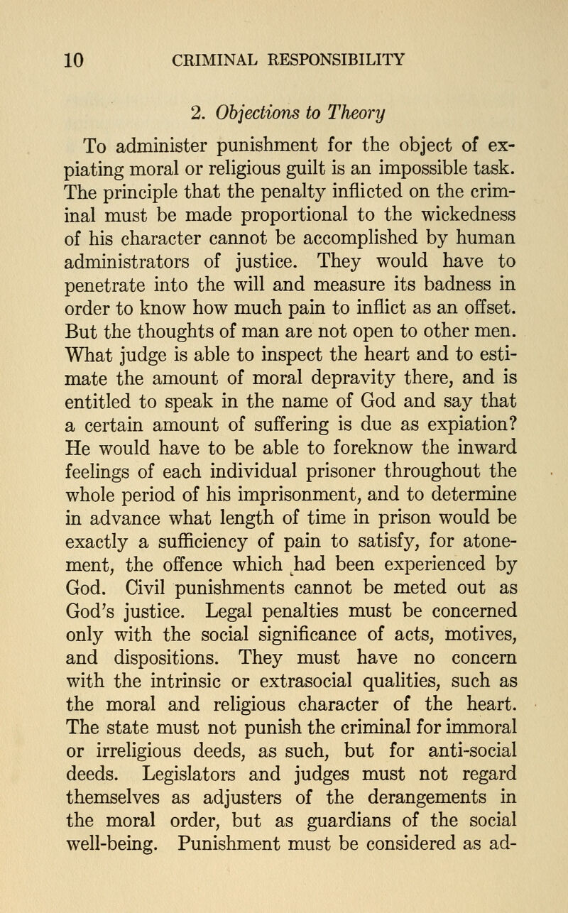 2. Objections to Theory To administer punishment for the object of ex- piating moral or religious guilt is an impossible task. The principle that the penalty inflicted on the crim- inal must be made proportional to the wickedness of his character cannot be accomplished by human administrators of justice. They would have to penetrate into the will and measure its badness in order to know how much pain to inflict as an offset. But the thoughts of man are not open to other men. What judge is able to inspect the heart and to esti- mate the amount of moral depravity there, and is entitled to speak in the name of God and say that a certain amount of suffering is due as expiation? He would have to be able to foreknow the inward feelings of each individual prisoner throughout the whole period of his imprisonment, and to determine in advance what length of time in prison would be exactly a sufl&ciency of pain to satisfy, for atone- ment, the offence which had been experienced by God. Civil punishments cannot be meted out as God^s justice. Legal penalties must be concerned only with the social significance of acts, motives, and dispositions. They must have no concern with the intrinsic or extrasocial qualities, such as the moral and religious character of the heart. The state must not punish the criminal for immoral or irreligious deeds, as such, but for anti-social deeds. Legislators and judges must not regard themselves as adjusters of the derangements in the moral order, but as guardians of the social well-being. Punishment must be considered as ad-