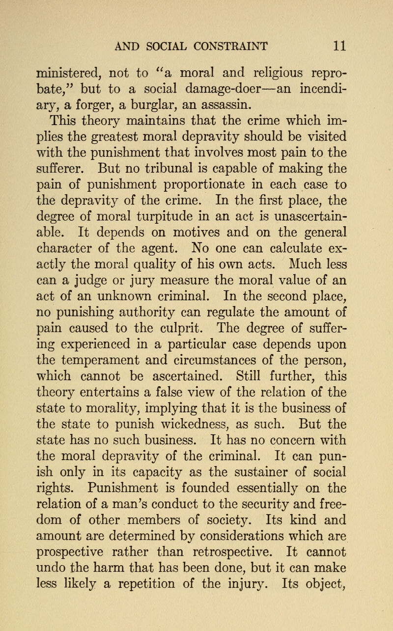 ministered, not to '^a moral and religious repro- bate/' but to a social damage-doer—an incendi- ary, a forger, a burglar, an assassin. This theory maintains that the crime which im- plies the greatest moral depravity should be visited with the punishment that involves most pain to the sufferer. But no tribunal is capable of making the pain of punishment proportionate in each case to the depravity of the crime. In the first place, the degree of moral turpitude in an act is unascertain- able. It depends on motives and on the general character of the agent. No one can calculate ex- actly the moral quality of his own acts. Much less can a judge or jury measure the moral value of an act of an unknown criminal. In the second place, no punishing authority can regulate the amount of pain caused to the culprit. The degree of suffer- ing experienced in a particular case depends upon the temperament and circumstances of the person, which cannot be ascertained. Still further, this theory entertains a false view of the relation of the state to morality, implying that it is the business of the state to punish wickedness, as such. But the state has no such business. It has no concern with the moral depravity of the criminal. It can pun- ish only in its capacity as the sustainer of social rights. Punishment is founded essentially on the relation of a man's conduct to the security and free- dom of other members of society. Its kind and amount are determined by considerations which are prospective rather than retrospective. It cannot undo the harm that has been done, but it can make less likely a repetition of the injury. Its object.