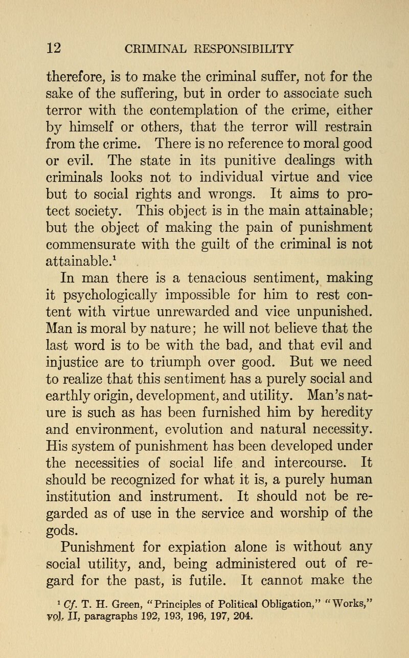 therefore, is to make the criminal suffer, not for the sake of the suffering, but in order to associate such terror with the contemplation of the crime, either by himself or others, that the terror will restrain from the crime. There is no reference to moral good or evil. The state in its punitive dealings with criminals looks not to individual virtue and vice but to social rights and wrongs. It aims to pro- tect society. This object is in the main attainable; but the object of making the pain of punishment commensurate with the guilt of the criminal is not attainable.^ In man there is a tenacious sentiment, making it psychologically impossible for him to rest con- tent with virtue unrewarded and vice unpunished. Man is moral by nature; he will not believe that the last word is to be with the bad, and that evil and injustice are to triumph over good. But we need to realize that this sentiment has a purely social and earthly origin, development, and utility. Man's nat- ure is such as has been furnished him by heredity and environment, evolution and natural necessity. His system of punishment has been developed under the necessities of social life and intercourse. It should be recognized for what it is, a purely human institution and instrument. It should not be re- garded as of use in the service and worship of the gods. Punishment for expiation alone is without any social utility, and, being administered out of re- gard for the past, is futile. It cannot make the ^ C/. T. H. Green, Principles of Political Obligation/' Works, yol 11, paragraphs 192, 193, 196, 197, 204.