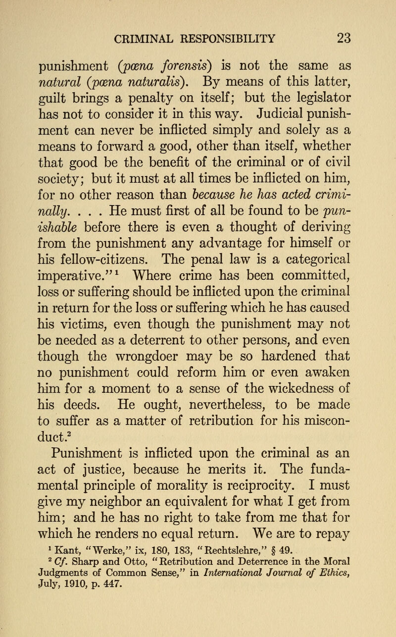 punishment (poena forensis) is not the same as natural (poena naturalis). By means of this latter, guilt brings a penalty on itself; but the legislator has not to consider it in this way. Judicial punish- ment can never be inflicted simply and solely as a means to forward a good, other than itself, whether that good be the benefit of the criminal or of civil society; but it must at all times be inflicted on him, for no other reason than because he has acted cnmi- nally. ... He must first of all be found to be pun- ishable before there is even a thought of deriving from the punishment any advantage for himself or his fellow-citizens. The penal law is a categorical imperative.'^ ^ Where crime has been committed, loss or suffering should be inflicted upon the criminal in return for the loss or suffering which he has caused his victims, even though the punishment may not be needed as a deterrent to other persons, and even though the wrongdoer may be so hardened that no punishment could reform him or even awaken him for a moment to a sense of the wickedness of his deeds. He ought, nevertheless, to be made to suffer as a matter of retribution for his miscon- duct.^ Punishment is inflicted upon the criminal as an act of justice, because he merits it. The funda- mental principle of morality is reciprocity. I must give my neighbor an equivalent for what I get from him; and he has no right to take from me that for which he renders no equal return. We are to repay ^ Kant, Werke, ix, 180, 183, Rechtslehre, § 49. ^ Cf. Sharp and Otto,  Retribution and Deterrence in the Moral Judgments of Common Sense, in International Journal of Ethics, July, 1910, p. 447.