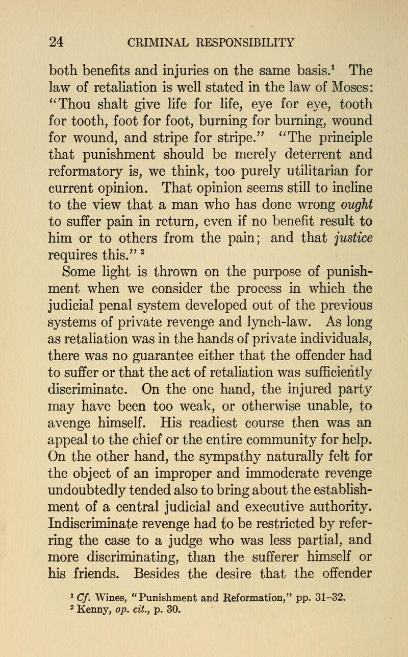 both benefits and injuries on the same basis/ The law of retahation is well stated in the law of Moses: '^Thou shalt give life for life, eye for eye, tooth for tooth, foot for foot, burning for burning, wound for wound, and stripe for stripe/' '^The principle that punishment should be merely deterrent and reformatory is, we think, too purely utilitarian for current opinion. That opinion seems still to incline to the view that a man who has done wrong ought to suffer pain in return, even if no benefit result to him or to others from the pain; and that justice requires this/' ^ Some light is thrown on the purpose of punish- ment when we consider the process in which the judicial penal system developed out of the previous systems of private revenge and lynch-law. As long as retaliation was in the hands of private individuals, there was no guarantee either that the offender had to suffer or that the act of retaliation was sufficiently discriminate. On the one hand, the injured party may have been too weak, or otherwise unable, to avenge himself. His readiest course then was an appeal to the chief or the entire community for help. On the other hand, the sympathy naturally felt for the object of an improper and immoderate revenge undoubtedly tended also to bring about the establish- ment of a central judicial and executive authority. Indiscriminate revenge had to be restricted by refer- ring the case to a judge who was less partial, and more discriminating, than the sufferer himself or his friends. Besides the desire that the offender ' Cf. Wines, Punishment and Reformation, pp. 31-32. ^ Kenny, op. cit, p. 30.