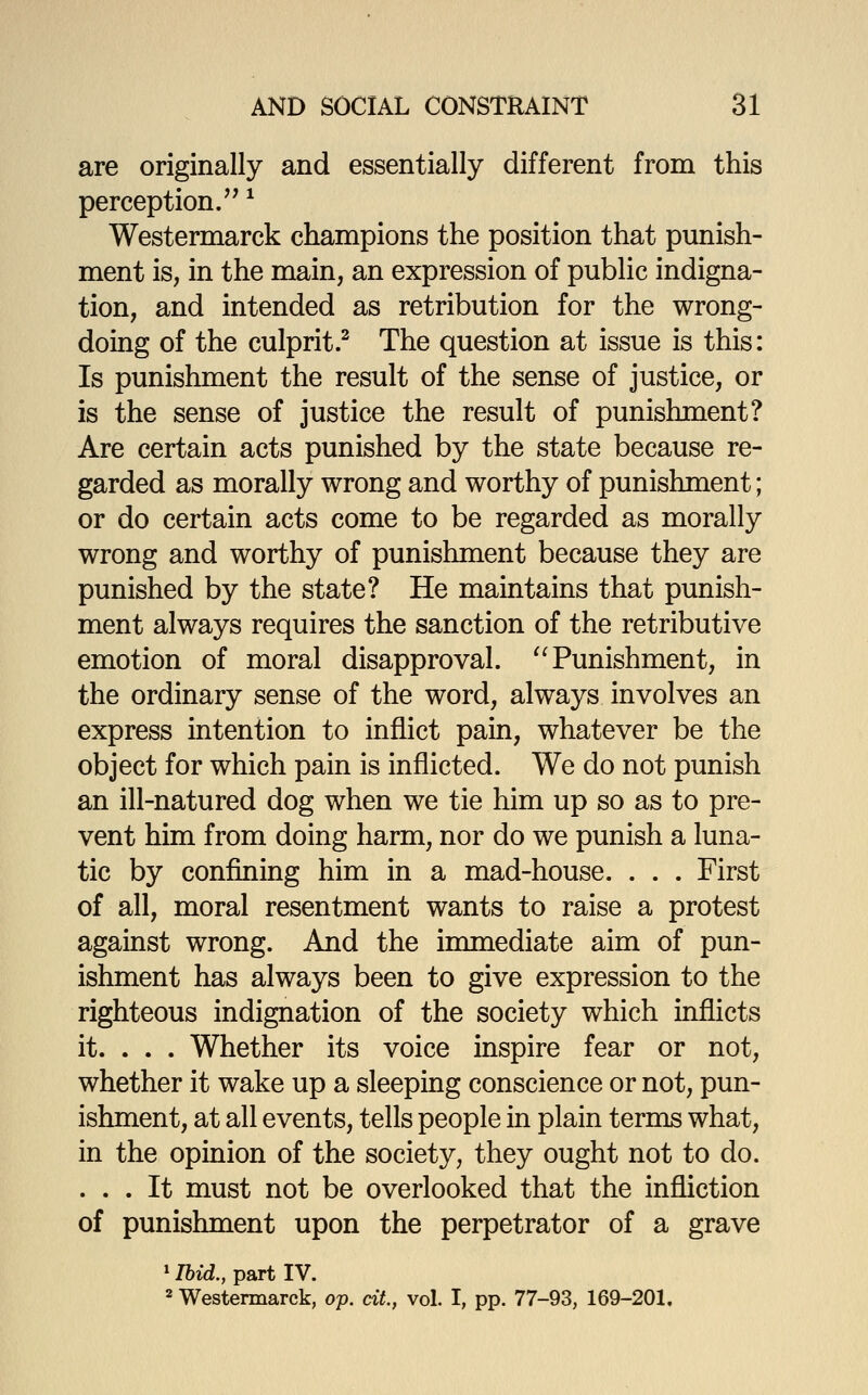 are originally and essentially different from this perception/' ^ Westermarck champions the position that punish- ment is, in the main, an expression of public indigna- tion, and intended as retribution for the wrong- doing of the culprit? The question at issue is this: Is punishment the result of the sense of justice, or is the sense of justice the result of punishment? Are certain acts punished by the state because re- garded as morally wrong and worthy of punishment; or do certain acts come to be regarded as morally wrong and worthy of punishment because they are punished by the state? He maintains that punish- ment always requires the sanction of the retributive emotion of moral disapproval. ^^ Punishment, in the ordinary sense of the word, always involves an express intention to inflict pain, whatever be the object for which pain is inflicted. We do not punish an ill-natured dog when we tie him up so as to pre- vent him from doing harm, nor do we punish a luna- tic by confining him in a mad-house. . . . First of all, moral resentment wants to raise a protest against wrong. And the immediate aim of pun- ishment has always been to give expression to the righteous indignation of the society which inflicts it. . . . Whether its voice inspire fear or not, whether it wake up a sleeping conscience or not, pun- ishment, at all events, tells people in plain terms what, in the opinion of the society, they ought not to do. ... It must not be overlooked that the infliction of punishment upon the perpetrator of a grave »Ibid., part IV. 2 Westermarck, op. cit, vol. I, pp. 77-93, 169-201.