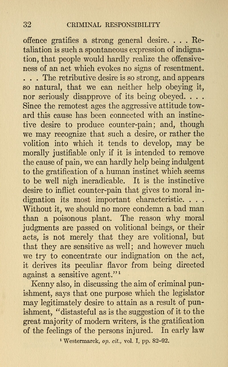 offence gratifies a strong general desire. . . . Re- taliation is such a spontaneous expression of indigna- tion, that people would hardly realize the offensive- ness of an act which evokes no signs of resentment. . . . The retributive desire is so strong, and appears so natural, that we can neither help obeying it, nor seriously disapprove of its being obeyed. . . . Since the remotest ages the aggressive attitude tow- ard this cause has been connected with an instinc- tive desire to produce counter-pain; and, though we may recognize that such a desire, or rather the volition into which it tends to develop, may be morally justifiable only if it is intended to remove the cause of pain, we can hardly help being indulgent to the gratification of a human instinct which seems to be well nigh ineradicable. It is the instinctive desire to inflict counter-pain that gives to moral in- dignation its most important characteristic. . . . Without it, we should no more condemn a bad man than a poisonous plant. The reason why moral judgments are passed on volitional beings, or their acts, is not merely that they are volitional, but that they are sensitive as well; and however much we try to concentrate our indignation on the act, it derives its peculiar flavor from being directed against a sensitive agent.'^^ Kenny also, in discussing the aim of criminal pun- ishment, says that one purpose which the legislator may legitimately desire to attain as a result of pun- ishment, distasteful as is the suggestion of it to the great majority of modem writers, is the gratification of the feelings of the persons injured. In early law