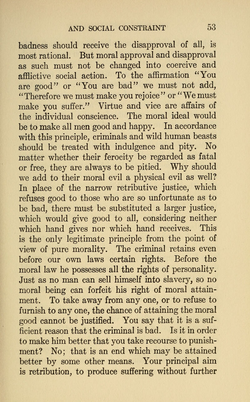 badness should receive the disapproval of all, is most rational. But moral approval and disapproval as such must not be changed into coercive and afflictive social action. To the affirmation '^You are good or You are bad'' we must not add, Therefore we must make you rejoice'' or We must make you suffer. Virtue and vice are affairs of the individual conscience. The moral ideal would be to make all men good and happy. In accordance with this principle, criminals and wild human beasts should be treated with indulgence and pity. No matter whether their ferocity be regarded as fatal or free, they are always to be pitied. Why should we add to their moral evil a physical evil as well? In place of the narrow retributive justice, which refuses good to those who are so unfortunate as to be bad, there must be substituted a larger justice, which would give good to all, considering neither which hand gives nor which hand receives. This is the only legitimate principle from the point of view of pure morality. The criminal retains even before our own laws certain rights. Before the moral law he possesses all the rights of personality. Just as no man can sell hunself into slavery, so no moral being can forfeit his right of moral attain- ment. To take away from any one, or to refuse to furnish to any one, the chance of attaining the moral good cannot be justified. You say that it is a suf- ficient reason that the criminal is bad. Is it in order to make him better that you take recourse to punish- ment? No; that is an end which may be attained better by some other means. Your principal aim is retribution, to produce suffering without further