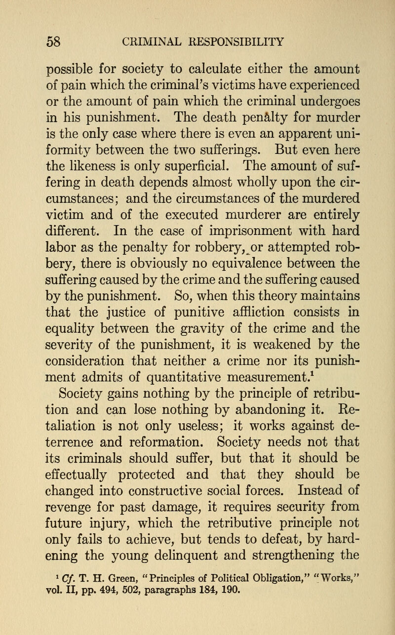 possible for society to calculate either the amount of pain which the criminal's victims have experienced or the amount of pain which the criminal undergoes in his punishment. The death penalty for murder is the only case where there is even an apparent uni- formity between the two sufferings. But even here the likeness is only superficial. The amount of suf- fering in death depends almost wholly upon the cir- cumstances; and the circumstances of the murdered victim and of the executed murderer are entirely different. In the case of imprisonment with hard labor as the penalty for robbery, or attempted rob- bery, there is obviously no equivalence between the suffering caused by the crime and the suffering caused by the punishment. So, when this theory maintains that the justice of punitive affliction consists in equality between the gravity of the crime and the severity of the punishment, it is weakened by the consideration that neither a crime nor its punish- ment admits of quantitative measurement.* Society gains nothing by the principle of retribu- tion and can lose nothing by abandoning it. Re- taliation is not only useless; it works against de- terrence and reformation. Society needs not that its criminals should suffer, but that it should be effectually protected and that they should be changed into constructive social forces. Instead of revenge for past damage, it requires security from future injury, which the retributive principle not only fails to achieve, but tends to defeat, by hard- ening the young delinquent and strengthening the ^ Cf. T. H. Green, Principles of Political Obligation, Works, vol. II, pp. 494, 502, paragraphs 184, 190.