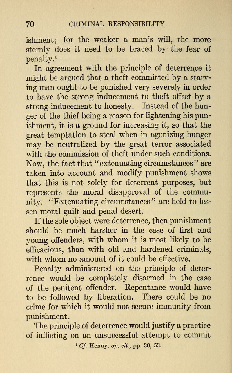 ishment; for the weaker a man^s will, the more sternly does it need to be braced by the fear of penalty/ In agreement with the principle of deterrence it might be argued that a theft committed by a starv- ing man ought to be punished very severely in order to have the strong inducement to theft offset by a strong inducement to honesty. Instead of the hun- ger of the thief being a reason for lightening his pun- ishment, it is a ground for increasing it, so that the great temptation to steal when in agonizing hunger may be neutralized by the great terror associated with the commission of theft under such conditions. Now, the fact that ^'extenuating circumstances'' are taken into account and modify punishment shows that this is not solely for deterrent purposes, but represents the moral disapproval of the commu- nity. '^Extenuating circumstances'' are held to les- sen moral guilt and penal desert. If the sole object were deterrence, then punishment should be much harsher in the case of first and young offenders, with whom it is most likely to be efficacious, than with old and hardened criminals, with whom no amount of it could be effective. Penalty administered on the principle of deter- rence would be completely disarmed in the case of the penitent offender. Repentance would have to be followed by liberation. There could be no crime for which it would not secure immunity from punishment. The principle of deterrence would justify a practice of inflicting on an unsuccessful attempt to commit