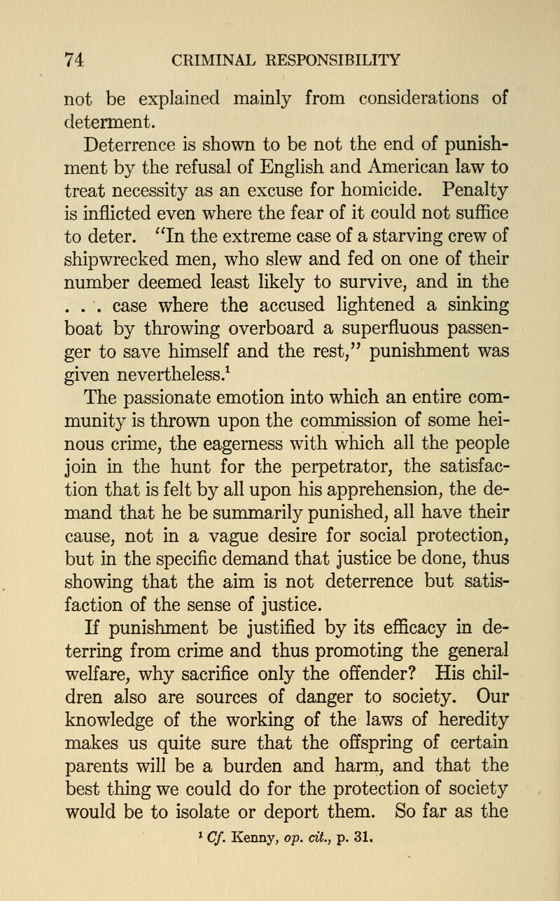 not be explained mainly from considerations of determent. Deterrence is shown to be not the end of punish- ment by the refusal of English and American law to treat necessity as an excuse for homicide. Penalty is inflicted even where the fear of it could not suffice to deter. In the extreme case of a starving crew of shipwrecked men, who slew and fed on one of their number deemed least likely to survive, and in the ... case where the accused lightened a sinking boat by throwing overboard a superfluous passen- ger to save himself and the rest, punishment was given nevertheless.^ The passionate emotion into which an entire com- munity is thrown upon the commission of some hei- nous crime, the eagerness with which all the people join in the hunt for the perpetrator, the satisfac- tion that is felt by all upon his apprehension, the de- mand that he be summarily punished, all have their cause, not in a vague desire for social protection, but in the specific demand that justice be done, thus showing that the aim is not deterrence but satis- faction of the sense of justice. If punishment be justified by its efficacy in de- terring from crime and thus promoting the general welfare, why sacrifice only the offender? His chil- dren also are sources of danger to society. Our knowledge of the working of the laws of heredity makes us quite sure that the offspring of certain parents will be a burden and harm, and that the best thing we could do for the protection of society would be to isolate or deport them. So far as the