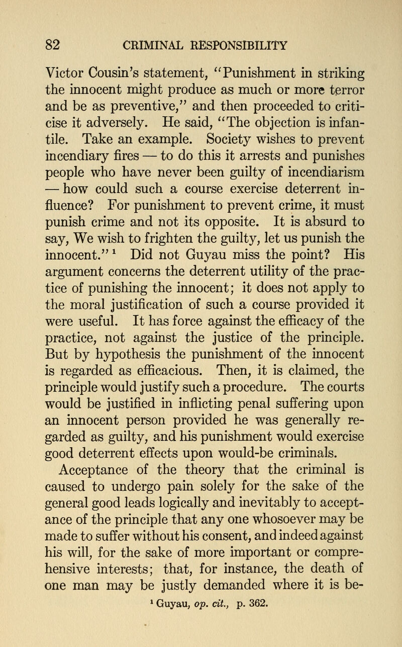 Victor Cousin's statement, ^Tunishment in striking the innocent might produce as much or more terror and be as preventive/' and then proceeded to criti- cise it adversely. He said, ^^The objection is infan- tile. Take an example. Society wishes to prevent incendiary fires — to do this it arrests and punishes people who have never been guilty of incendiarism — how could such a course exercise deterrent in- fluence? For punishment to prevent crime, it must punish crime and not its opposite. It is absurd to say. We wish to frighten the guilty, let us punish the innocent. ^ Did not Guyau miss the point? His argument concerns the deterrent utility of the prac- tice of punishing the innocent; it does not apply to the moral justification of such a course provided it were useful. It has force against the efficacy of the practice, not against the justice of the principle. But by hypothesis the punishment of the innocent is regarded as efficacious. Then, it is claimed, the principle would justify such a procedure. The courts would be justified in inflicting penal suffering upon an innocent person provided he was generally re- garded as guilty, and his punishment would exercise good deterrent effects upon would-be criminals. Acceptance of the theory that the criminal is caused to undergo pain solely for the sake of the general good leads logically and inevitably to accept- ance of the principle that any one whosoever may be made to suffer without his consent, and indeed against his will, for the sake of more important or compre- hensive interests; that, for instance, the death of one man may be justly demanded where it is be- * Guyau, o'p. cit, p. 362.