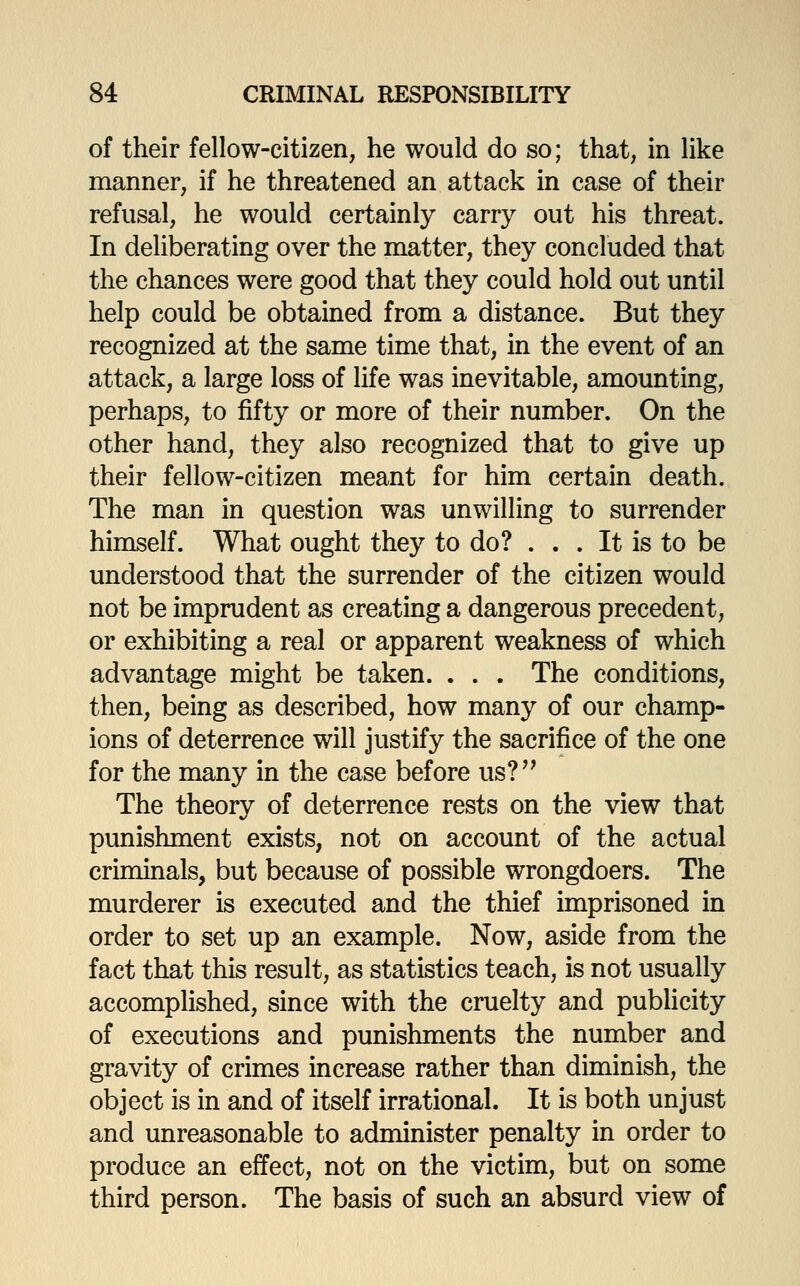 of their fellow-citizen, he would do so; that, in like manner, if he threatened an attack in case of their refusal, he would certainly carry out his threat. In deliberating over the matter, they concluded that the chances were good that they could hold out until help could be obtained from a distance. But they recognized at the same time that, in the event of an attack, a large loss of life was inevitable, amounting, perhaps, to fifty or more of their number. On the other hand, they also recognized that to give up their fellow-citizen meant for him certain death. The man in question was unwilling to surrender himself. What ought they to do? . . . It is to be understood that the surrender of the citizen would not be imprudent as creating a dangerous precedent, or exhibiting a real or apparent weakness of which advantage might be taken. . . . The conditions, then, being as described, how many of our champ- ions of deterrence will justify the sacrifice of the one for the many in the case before us?'' The theory of deterrence rests on the view that punishment exists, not on account of the actual criminals, but because of possible wrongdoers. The murderer is executed and the thief imprisoned in order to set up an example. Now, aside from the fact that this result, as statistics teach, is not usually accomplished, since with the cruelty and publicity of executions and punishments the number and gravity of crimes increase rather than diminish, the object is in and of itself irrational. It is both unjust and unreasonable to administer penalty in order to produce an effect, not on the victim, but on some third person. The basis of such an absurd view of