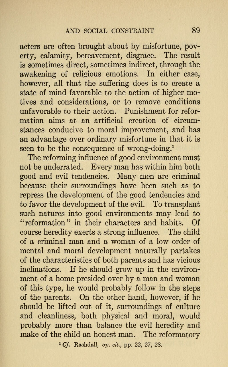 acters are often brought about by misfortune, pov- erty, calamity, bereavement, disgrace. The result is sometimes direct, sometimes indirect, through the awakening of rehgious emotions. In either case, however, all that the suffering does is to create a state of mind favorable to the action of higher mo- tives and considerations, or to remove conditions unfavorable to their action. Punishment for refor- mation aims at an artificial creation of circum- stances conducive to moral improvement, and has an advantage over ordinary misfortune in that it is seen to be the consequence of wrong-doing.* The reforming influence of good environment must not be underrated. Every man has within him both good and evil tendencies. Many men are criminal because their surroundings have been such as to repress the development of the good tendencies and to favor the development of the evil. To transplant such natures into good environments may lead to *'reformation in their characters and habits. Of course heredity exerts a strong influence. The child of a criminal man and a woman of a low order of mental and moral development naturally partakes of the characteristics of both parents and has vicious inclinations. If he should grow up in the environ- ment of a home presided over by a man and woman of this type, he would probably follow in the steps of the parents. On the other hand, however, if he should be lifted out of it, surroundings of culture and cleanliness, both physical and moral, would probably more than balance the evil heredity and make of the child an honest man. The reformatory »Cf. Rashdall, o-p. cit, pp. 22, 27, 28.